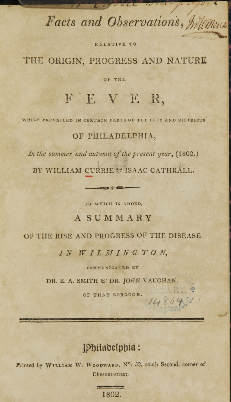 / ./facte ^mrf Observations9 $$$/#.< RELATIVE TO THE ORIGIN, PROGRESS AND NATURE OF TEE FEVER, WHICH PREVAILED IN CERTAIN PARTS OF TKE CITY AND DISTRICTS OF PHILADELPHIA, In the summer and autumn of the present year, (1802.) BY WILLIAM CURRIE b- ISAAC CATHRALL. TO WHICH IS ADDED, A SUMMARY OF THE RISE AND PROGRESS OF THE DISEASE IN W I L M I N G TON, COMMUNICATED BY DR. E. A. SMITH isf DR. JOHN VAUGHAN, OF THAT BOROUGH. firil JDIrilaoelplria: Printed by William W. Woodward, N°. 52, south Second, comer of Chesnut-street. 1802.