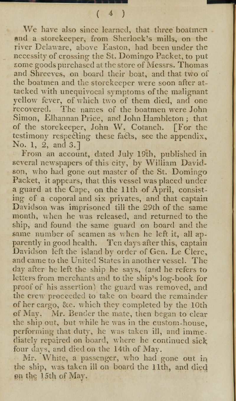 We have also since learned, that three boatmen and a storekeeper, from Sherlock's mills, on the river Delaware, above Easton, had been under the necessity of crossing the St. Domingo Packet, to put some goods purchased at the store of Messrs. Thomas and Shreeves, on board their boat, and that two of the boatmen and the storekeeper were soon after at- tacked with unequivocal symptoms of the malignant yellow fever, of which two of them died, and one recovered. The names of the boatmen were John Simon, JElhannan Price, and John Hambleton ; that of the storekeeper, John W. Cotanch. [For the testimony respecting these facls, see the appendix, No. 1, 2, and 3.] From an account, dated July 19th, published in several newspapers of this city, by William David- son, who had gone out master of the St. Domingo Packet, it appears, that this vessel was placed under a guard at the Cape, on the 11th of April, consist- ing of a coporal and six privates, and that captain Davidson was imprisoned till the 29th of the same month, when he was released, and returned to the ship, and found the same guard on board and the same number of seamen as when he left it, all ap- parently in good health. Ten days after this, captain Davidson left the island by order of Gen. Le Clerc, and came to the United States in another vessel. The day after he left the ship he says, (and he refers to letters from merchants and to the ship's log-book for proof of his assertion) the guard was removed, and the crew proceeded to take on board the remainder of her cargo, &c. which they completed by the 10th of May. Mr. Bender the mate, then began to clear the ship out, but while he was in the custom-house, performing that duty, he was taken ill, and imme- diately repaired on board, where he continued sick four days, and died on the 14th of May. Mr. White, a passenger, who had gone out in the ship, was taken ill on board the 11th, and died pn the 15th of May.