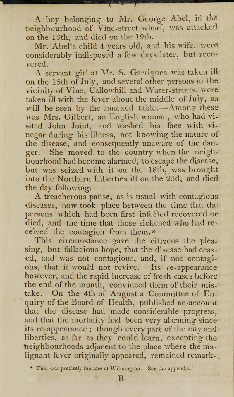 { u J A boy belonging to Mr. George Abel, in the neighbourhood of Vine-street wharf, was attacked on the 13th, and died on the 19th. Mr. Abel's child 4 years old, and his wife, were considerably indisposed a few days later, but reco- vered. A servant girl at Mr. S. Garrigues was taken ill on the 15th of July, and several other persons in the vicinity of Vine, Callowhill and Water-streets, were taken ill with the fever about the middle of July, as will be seen by the annexed table.—Among these was Mrs. Gilbert, an English woman, who had vi- sited John Joint, and washed his face with vi- negar during his illness, not knowing the nature of the disease, and consequently unaware of the dan- ger. She moved to the country when the neigh- bourhood had become alarmed, to escape the disease, but was seized with it on the 18th, was brought into the Northern Liberties ill on the 23d, and died the day following* A treacherous pause, as is usual with contagious diseases, now took place between the time that the persons which had been first infecled recovered or died, and the time that those sickened who had re- ceived the contagion from them.* This circumstance gave the citizens the plea- sing, but fallacious hope, that the disease had ceas- ed, and was not contagious, and, if not contagi- ous, that it would not revive. Its re-appearance however, and the rapid increase of fresh cases before the end of the month, convinced them of their mis- take. On the 4th of August a Committee of En- quiry of the Board of Health, published an account that the disease had made considerable progress, and that the mortality had been very alarming since its re-appearance ; though every part of the city and liberties, as far as they could learn, excepting the Neighbourhoods adjacent to the place where the ma- lignant fever originally appeared, remained remark- * This was precisely the case at Wilmington. See the appendix. B