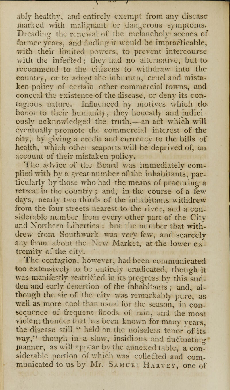 ably healthy, and entirely exempt from any disease marked with malignant or dangerous symptoms. Dreading the renewal of the melancholy scenes of former years, and finding it would be impracticable, with their limited powers, to prevent intercourse with the infected; they had no alternative, but to recommend to the citizens to withdraw into the country, or to adopt the inhuman, cruel and mista- ken policy of certain other commercial towns, and conceal the existence of the disease, or deny its con- tagious nature. Influenced by motives which do- honor to their humanity, they honestly and judici- ously acknowledged the truth,—an act which will eventually promote the commercial interest of the city, by giving a credit and currency to the bills of health, which other seaports will be deprived of, on account of their mistaken policy. The advice of the Board was immediately com- plied with by a great number of the inhabitants, par- ticularly by those; who had the means of procuring a retreat in the country ; and, in the course of a few days, nearly two thirds of the inhabitants withdrew from the four streets nearest to the river, and a con- siderable number from every other part of the City and Northern Liberties ; but the number that with- drew from Southwark was very few, and scarcely any from about the New Market, at the lower ex- tremity of the city, The contagion, however1, had been communicated too extensively to be entirely eradicated, though it was manifestly restricted in its progress by this sud- den and early desertion of the inhabitants ; and, al- though the air of the city was remarkably pure, as well as more cool than usual for the season, in con- sequence of frequent floods of rain, and the most violent thunder that has been known for many years, the disease still held on the noiseless tenor of its way, though in a slow, insidious and fluctuating manner, as will appear by the annexed table, a con- siderable portion of which was collected and com- municated to us by Mr. Samuel Harvey, one of