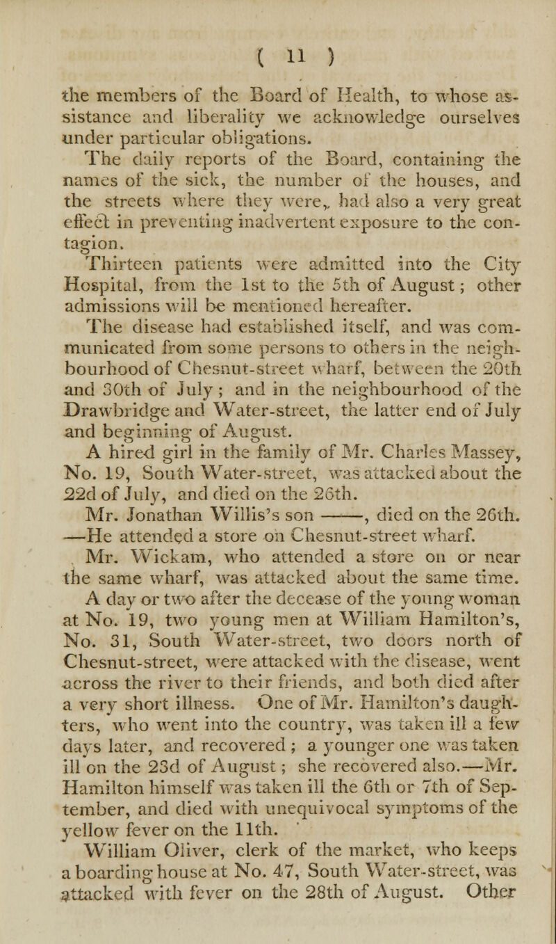 the members of the Board of Health, to whose as- sistance and liberality we acknowledge ourselves under particular obligations. The daily reports of the Board, containing the names of the sick, the number of the houses, and the streets where they were,, had also a very great effect in preventing inadvertent exposure to the con- tagion. Thirteen patients were admitted into the City Hospital, from the 1st to the 5th of August; other admissions will be mentioned hereafter. The disease had established itself, and was com- municated from some persons to others in the neigh- bourhood of Chesnut-street wharf, between the 20th and 30th of July ; and in the neighbourhood of the Drawbridge and Water-street, the latter end of July and beginning of August. A hired girl in the family of Mr. Charles Massey, No. 19, South Water-street, was attacked about the 22d of July, and died on the 26th. Mr. Jonathan Willis's son , died on the 26th. —He attended a store on Chesnut-street wharf. Mr. Wickam, who attended a store on or near the same wharf, was attacked about the same time. A day or two after the decease of the young woman at No. 19, two young men at William Hamilton's, No. 31, South Water-street, two doors north of Chesnut-street, were attacked with the disease, went across the river to their friends, and both died after a very short illness. One of Mr. Hamilton's daugh- ters, who went into the country, was taken ill a lew days later, and recovered ; a younger one was taken ill on the 23d of August; she recovered also.—Mr. Hamilton himself was taken ill the 6th or 7th of Sep- tember, and died with unequivocal symptoms of the yellow fever on the 11th. William Oliver, clerk of the market, who keeps a boarding house at No. 47, South Water-street, was attacked with fever on the 28th of August. Other