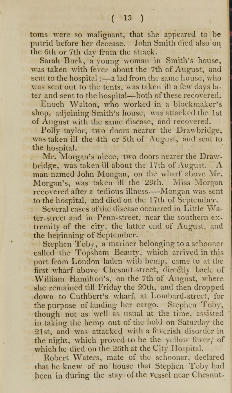 toms were so malignant, that she appeared to be putrid before her decease. John Smith died also on the 6th or 7th day from the attack. Sarah Burk, a young woman in Smith's house, was taken with fever about the 7th of August, and sent to the hospital;—a lad from the same house, who was sent out to the tents, was taken ill a few days la- ter and sent to the hospital—both of these recovered. Enoch Walton, who worked in a blockmaker's shop, adjoining Smith's house, was attacked the 1st of August with the same disease, and recovered. Polly taylor, two doors nearer the Drawbridge, was taken ill the 4th or 5th of August, and sent to the hospital. Mr. Morgan's niece, two doors nearer the Draw- bridge, was taken ill about the 17th of August. A man named John Mongan, on the wharf above Mr. Morgan's, was taken ill the 29th. Miss Morgan recovered after a tedious illness.—Mongan was sent to the hospital, and died on the 17th of September. Several cases of the disease occurred in Little Wa- ter-street and in Penn-street, near the southern ex- tremity of the city, the latter end of August, and the beginning of September. Stephen Toby, a mariner belonging to a schooner called the Topsham Beauty, which arrived in this port from London laden with hemp, came to at the first wharf above Chesnut-street, directly back of William Hamilton's, on the 7th of August, where she remained till Friday the 20th, and then dropped down to Cuthbert's wharf, at Lombard-street, for the purpose of landing her cargo. Stephen Toby, though not as well as usual at the time, assisted in taking the hemp out of the hold on Saturday the 21st, and was attacked with a feverish disorder in the night, which proved to be the yellow fever, of which he died on the 26th at the City Hospital. Robert Waters, mate of the schooner, declared that he knew of no house that Stephen Toby had been in during the stay of the vessel near Chesnut-
