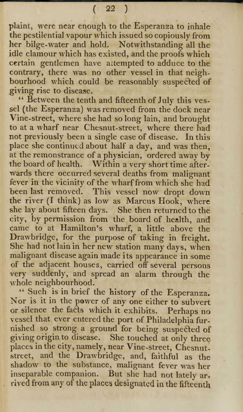 plaint, were near enough to the Esperanza to inhale the pestilential vapour which issued so copiously from her bilge-water and hold. Notwithstanding all the idle clamour which has existed, and the proofs which certain gentlemen have attempted to adduce to the contrary, there was no other vessel in that neigh- bourhood which could be reasonably suspected of giving rise to disease.  Between the tenth and fifteenth of July this ves- sel (the Esperanza) was removed from the dock near Vine-street, where she had so long lain, and brought to at a wharf near Chesnut-street, where there had not previously been a single case of disease. In this place she continued about half a day, and was then, at the remonstrance of a physician, ordered away by the board of health. Within a very short time after- wards there occurred several deaths from malignant fever in the vicinity of the wharf from'which she had been last removed. This vessel now dropt down the river (I think) as low as Marcus Hook, where she lay about fifteen days. She then returned to the city, by permission from the board of health, and came to at Hamilton's wharf, a little above the Drawbridge, for the purpose of taking in freight. She had not lain in her new station many days, when malignant disease again made its appearance in some of the adjacent houses, carried off several persons very suddenly, and spread an alarm through the whole neighbourhood.  Such is in brief the history of the Esperanza. Nor is it in the power of any one either to subvert or silence the facts which it exhibits. Perhaps no vessel that ever entered the port of Philadelphia fur- nished so strong a ground for being suspected of giving origin to disease. She touched at only three places in the city, namely, near Vine-street, Chesnut- street, and the Drawbridge, and, faithful as the shadow to the substance, malignant fever was her inseparable companion. But she had not lately arT rived from any of the places designated in the fifteenth