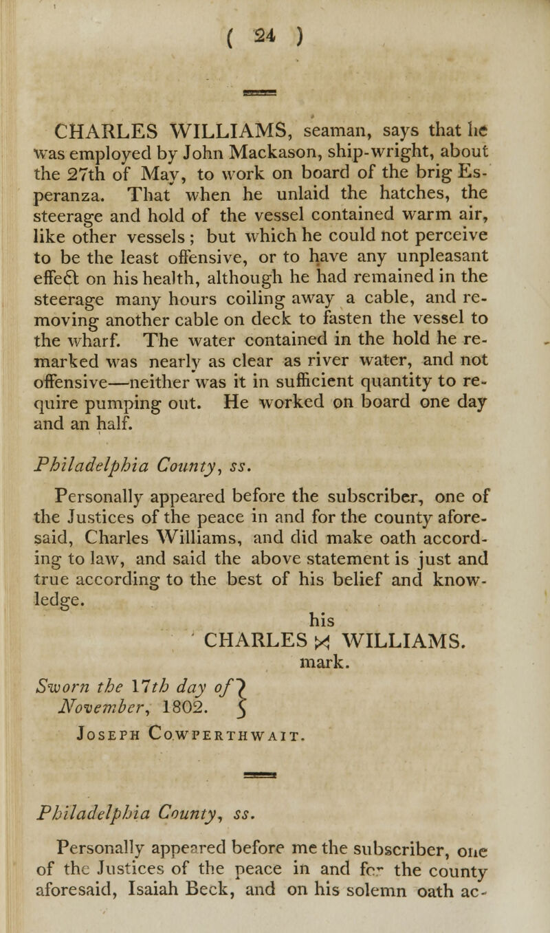 CHARLES WILLIAMS, seaman, says that he was employed by John Mackason, ship-wright, about the 27th of May, to work on board of the brig Es- peranza. That' when he unlaid the hatches, the steerage and hold of the vessel contained warm air, like other vessels ; but which he could not perceive to be the least offensive, or to have any unpleasant effect on his health, although he had remained in the steerage many hours coiling away a cable, and re- moving another cable on deck to fasten the vessel to the wharf. The water contained in the hold he re- marked was nearly as clear as river water, and not offensive—neither was it in sufficient quantity to re- quire pumping out. He worked on board one day and an half. Philadelphia County, ss. Personally appeared before the subscriber, one of the Justices of the peace in and for the county afore- said, Charles Williams, and did make oath accord- ing to law, and said the above statement is just and true according to the best of his belief and know- ledge. his CHARLES X WILLIAMS. mark. Sworn the 17th day of] November, 1802. Joseph Cowperthwait. Philadelphia County, ss. Personally appeared before me the subscriber, one of the Justices of the peace in and fcr the county aforesaid, Isaiah Beck, and on his solemn oath ac-