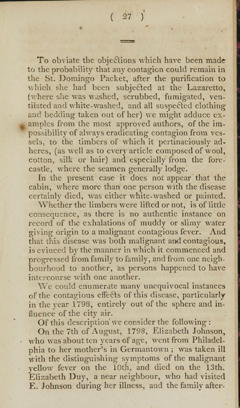 To obviate the objections which have been made to the probability that any contagion could remain in the St. Domingo Packet, after the purification to which she had been subjected at the Lazaretto, (where she was washed, scrubbed, fumigated, ven- tilated and white-washed, and all suspected clothing and bedding taken out of her) we might adduce ex- ~ amples from the most approved authors, of the im- possibility of always eradicating contagion from ves- sels, to the timbers of which it pertinaciously ad- heres, (as well as to every article composed of wool, cotton, silk or hair) and especially from the fore- castle, where the seamen generally lodge. In the present case it does not appear that the cabin, where more than one person with the disease certainly died, was either white-washed or painted. Whether the limbers were lifted or not, is of little consequence, as there is no authentic instance on record of the exhalations of muddy or slimy water giving origin to a malignant contagious fever. And that this disease was both malignant and contagious, is evinced by the manner in which it commenced and progressed from family to family, and from one neigh- bourhood to another, as persons happened to have intercourse with one another. We could enumerate many unequivocal instances of the contagious effects of this disease, particularly in the year 1798, entirely out of the sphere and in- fluence of the city air. Of this description' we consider the following : On the 7th of August, 1798, Elizabeth Johnson, - who was about ten years of age, went from Philadel- phia to her mother's in Germantown ; was taken ill with the distinguishing symptoms of the malignant yellow fever on the 10th, and died on the 13th. Elizabeth Duy, a near neighbour, who had visited E. Johnson during her illness, and the family after-