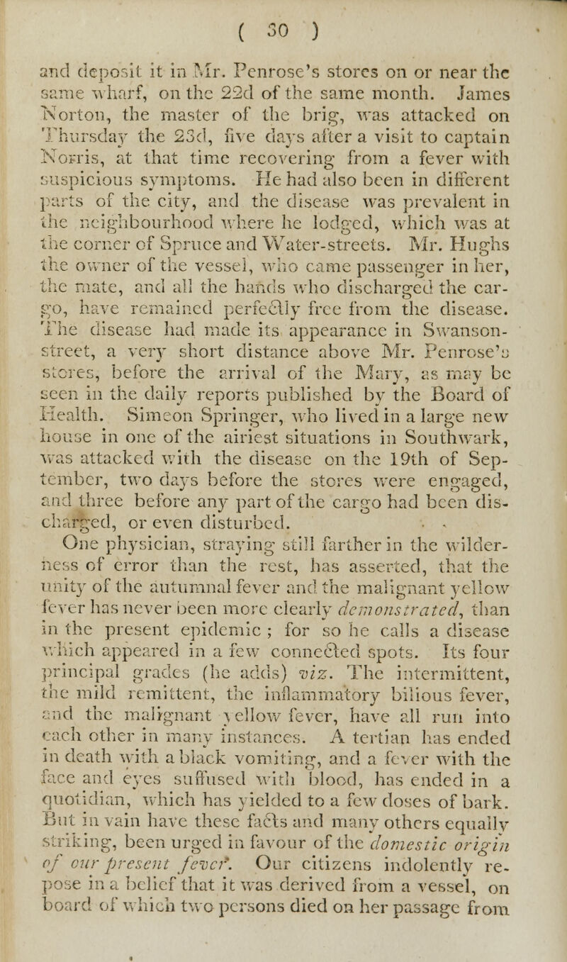 and deposit it in Mr. Penrose's stores on or near the same wharf, on the 22d of the same month. James Norton, the master of the brig, was attacked on Thursday the 23d, five days altera visit to captain Nosris, at that time recovering from a fever with suspicious symptoms. He had also been in different parts of the city, and the disease was prevalent in the neighbourhood where he lodged, which was at the corner of Spruce and Water-streets. Mr. Hughs the owner of the vessel, who came passenger in her, the mate, and all the hands who discharged the car- go, have remained perfectly free from the disease. The disease had made its appearance in Swanson- street, a very short distance above Mr. Penrose's stores, before the arrival of the Mary, as may be seen in the daily reports published by the Board of Health. Simeon Springer, who lived in a large new house in one of the airiest situations in Southwark, was attacked with the disease on the 19th of Sep- tember, two days before the stores were engaged, and three before any part of the cargo had been dis- charged, or even disturbed. One physician, straying still farther in the wilder- s of error than the rest, has asserted, that the unity of the autumnal fever and the malignant yellow fever has never been more clearly demonstrated, than in the present epidemic ; for so he calls a disease which appeared in a few connected spots. Its four principal grades (he adds) viz. The intermittent, the mild remittent, the inflammatory bilious fever, and the malignant } ellow fever, have all run into each other in many instances. A tertian has ended in death with a black vomiting, and a fever with the face and eyes suffused with blood, has ended in a quotidian, which has yielded to a few doses of bark. But in vain have these facts and many others equally striking, been urged in favour of the domestic origin of cur present fever'. Our citizens indolently re- pose in a belief that it was derived from a vessel, on board of which two persons died on her passage from