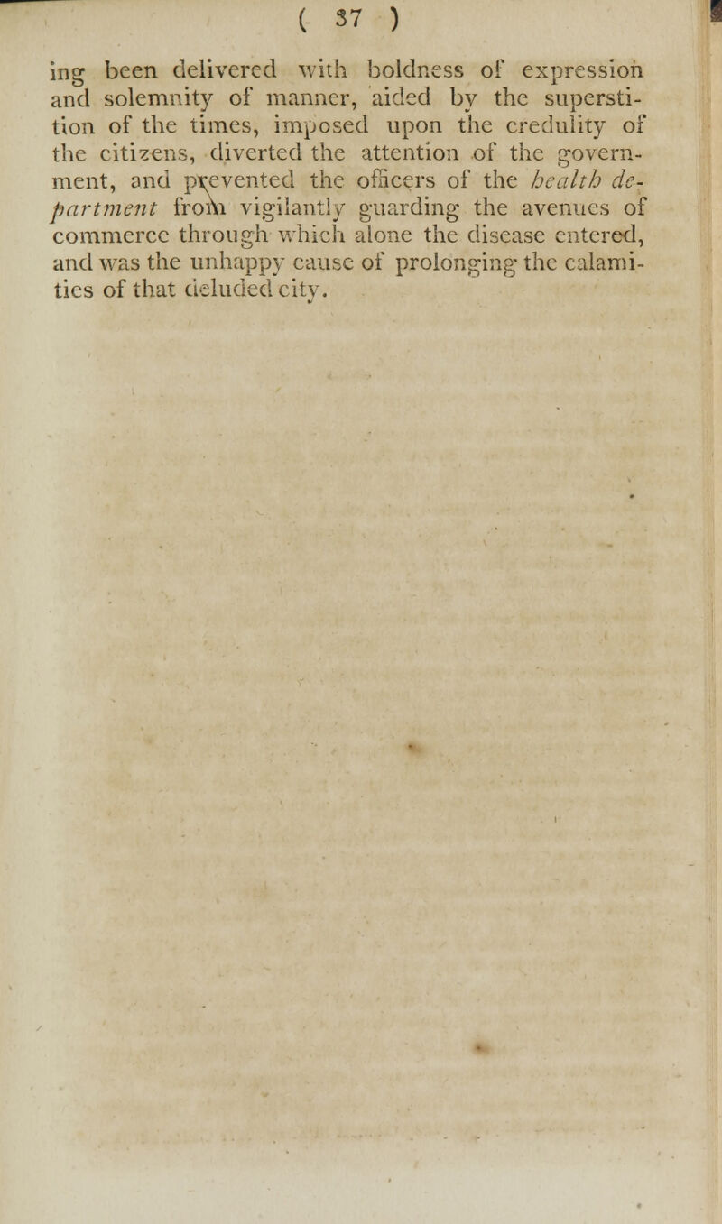 ing been delivered with boldness of expression and solemnity of manner, aided by the supersti- tion of the times, imposed upon the credulity of the citizens, diverted the attention of the govern- ment, and prevented the officers of the health de- partment from vigilantly guarding the avenues of commerce through which alone the disease entered, and was the unhappy cause of prolonging the calami- ties of that deluded city.