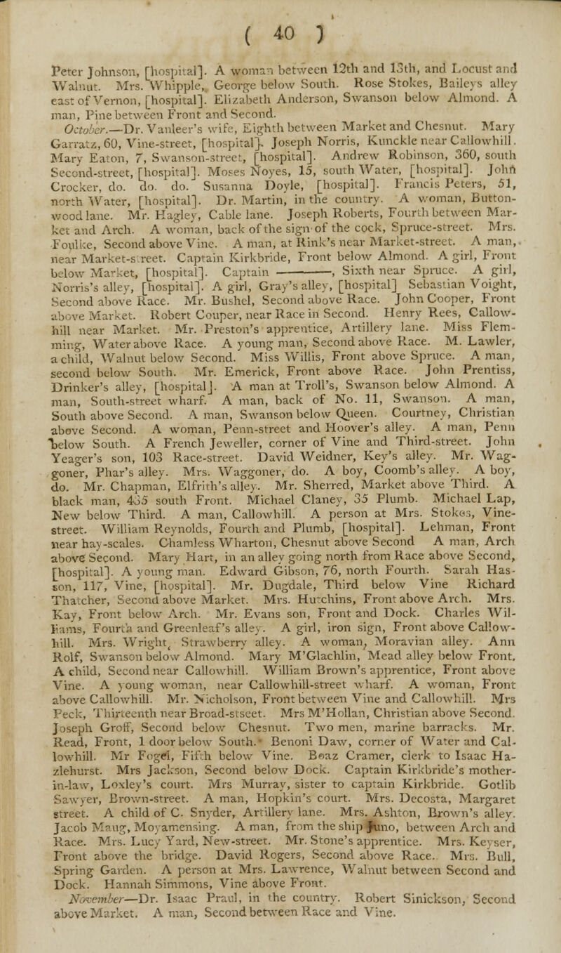 Peter Johnson, [hospital]. A woman between 12th and 13th, and Locust and Walnut. Mrs. Whipple, George below South. Rose Stokes, Baileys alley east of Vernon, [hospital]. Elizabeth Anderson, Swanson below Almond. A man, Pine between Front and Second. October.—Dr. Vanleer's wife, Eighth between Market and Chesnut. Mary Garratz, 60, Vine-street, [hospital]. Joseph Norris, Kunckle near Callowhill. Mary Eaton, 7, Swanson-Street, [hospital]. Andrew Robinson, 360, south Second-street, [hospital]. Moses Noyes, 15, south Water, [hospital]. Johfi Crocker, do. do. do. Susanna Doyle, [hospital]. Francis Peters, 51, north Water, [hospital]. Dr. Martin, in the country. A woman, Button- wood lane. Mr. Hagley, Cable lane. Joseph Roberts, Fourth between Mar- ket and Arch. A woman, back of the sign'of the cock, Spruce-street. Mrs. Foulke, Second above Vine. A man, at Rink's near Market-street. A man, near Market-street. Captain Kirkbride, Front below Almond. A girl, Front below Market, [hospital]. Captain , Sixth near Spruce. A girl, Noma's alley, [hospital]. A girl, Gray's alley, [hospital] Sebastian Voight, Second above Race. Mr. Bushel, Second above Race. John Cooper, Front above Market. Robert Couper, near Race in Second. Henry Rees, Callow- hill near Market. Mr. Preston's apprentice, Artillery lane. Miss Flem- mir.g, Water above Race. A young man, Second above Race. M. Lawler, a child, Walnut below Second. Miss Willis, Front above Spruce. A man, second below South. Mr. Emerick, Front above Race. John Prentiss, Drinker's alley, [hospital]. A man at Troll's, Swanson below Almond. A man, South-street wharf. A man, back of No. 11, Swanson. A man, South above Second. A man, Swanson below Queen. Courtney, Christian above Second. A woman, Penn-street and Hoover's alley. A man, Penn below South. A French Jeweller, corner of Vine and Third-street. John Yeager's son, 103 Race-street. David Weidner, Key's alley. Mr. Wag- goner, Phar's alley. Mrs. Waggoner, do. A boy, Coomb's alley. A boy, do. Mr. Chapman, Elfrith's alley. Mr. Sherred, Market above Third. A black man, 435 south Front. Michael Claney, 35 Plumb. Michael Lap, New below Third. A man, Callowhill. A person at Mrs. Stokes, Vine- street. William Reynolds, Fourth and Plumb, [hospital]. Lehman, Front near hay-scales. Ghamless Whartori, Chesnut above Second A man, Arch above Second. Mary Hart, in an alley going north from Race above Second, [hospital]. A young man. Edward Gibson, 76, north Fourth. Sarah Has- son, 117, Vine, [hospital]. Mr. Dugdale, Third below Vine Richard Thatcher, Second above Market. Mrs. Hu-chins, Front above Arch. Mrs. Kay, Front below Arch. Mr. Evans son, Front and Dock. Charles Wil- liams, Fourth and Grecnleaf's alley. A girl, iron sign, Front above Callow- hill. Mrs. Wright, Strawberry alley. A woman, Moravian alley. Ann Rolf, Swanson below Almond. Mary M'Glachlin, Mead alley below Front. A child, Second near Callowhill. William Brown's apprentice, Front above Vine. A young woman, near Callowhill-street wharf. A woman, Front above Callowhill. Mr. Nicholson, Front between Vine and Callowhill. Mrs Peck, Thirteenth near Broad-siseet. Mrs M'Hollan, Christian above Second Joseph Groff, Second below Chesnut. Two men, marine barracks. Mr. Read, Front, 1 door below South.- Benoni Daw, corner of Water and Cal- lowhill. Mr F(>g#r, Fifth below Vine. B«az Cramer, clerk to Isaac Ha- zlehurst. Mrs Jackson, Second below Dock. Captain Kirkbride's mother- in-law, Loxley's court. Mrs Murray, sister to captain Kirkbride. Gotlib Sawyer, Brown-street. A man, Hopkin's court. Mrs. Decosta, Margaret street. A child of C Snyder, Artillery lane. Mrs. Ashton, Brown's alley. Jacob Maug, Moyamensing. A man, from the ship ^ino, between Arch and Race. Mrs. Lucy Yard, New-street. Mr. Stone's apprentice. Mrs. Kcyser, Front above the bridge. David Rogers, Second above Race. Mrs. Bull, Spring Garden. A person at Mrs. Lawrence, Walnut between Second and Dock. Hannah Simmons, Vine above Front. niber—Dr. Isaac Prav.l, in the country. Robert Sinickson, Second above Market. A man, Second between Race and Vine.