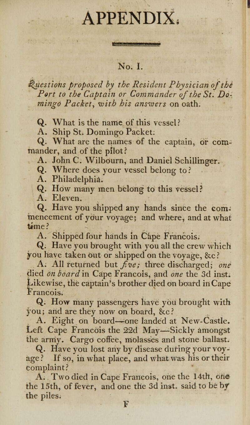 APPENDIX No. I. Questions proposed by the Resident Physician of the Port to the Captain or Commander of the St. Do- m'uigo Packet, with his answers on oath. Q. What is the name of this vessel? A. Ship St. Domingo Packet: Q. What are the names of the captain, or com- mander, and of the pilot? A. John C. Wilbourn, and Daniel Schillinger. Q. Where does your vessel belong to ? A. Philadelphia. Q. How many men belong to this vessel ? A. Eleven. Q. Have you shipped any hands since the com-' mencement of your voyage; and where, and at what time ? A. Shipped four hands in Cape Francois. Q. Have you brought with you all the crew which you have taken out or shipped on the voyage, &c ? A. All returned but f<oe; three discharged; one died on board'in Cape Francois, and one the 3d inst. Likewise, the captain's brother died on board in Cape Francois. Q. How many passengers have you brought with you; arid are they now on board, &c? A. Eight on board—-one landed at New-Castle. Left Cape Francois the 22d May—Sickly amongst the army. Cargo coffee, molasses and stone ballast. Q. Have you lost any by disease during your voy- age ? If so, in what place, and what was his or their complaint? A. Two died in Cape Francois, one the 14th, one the 15th, of fever, and one the 3d inst. said to be by the piles. F