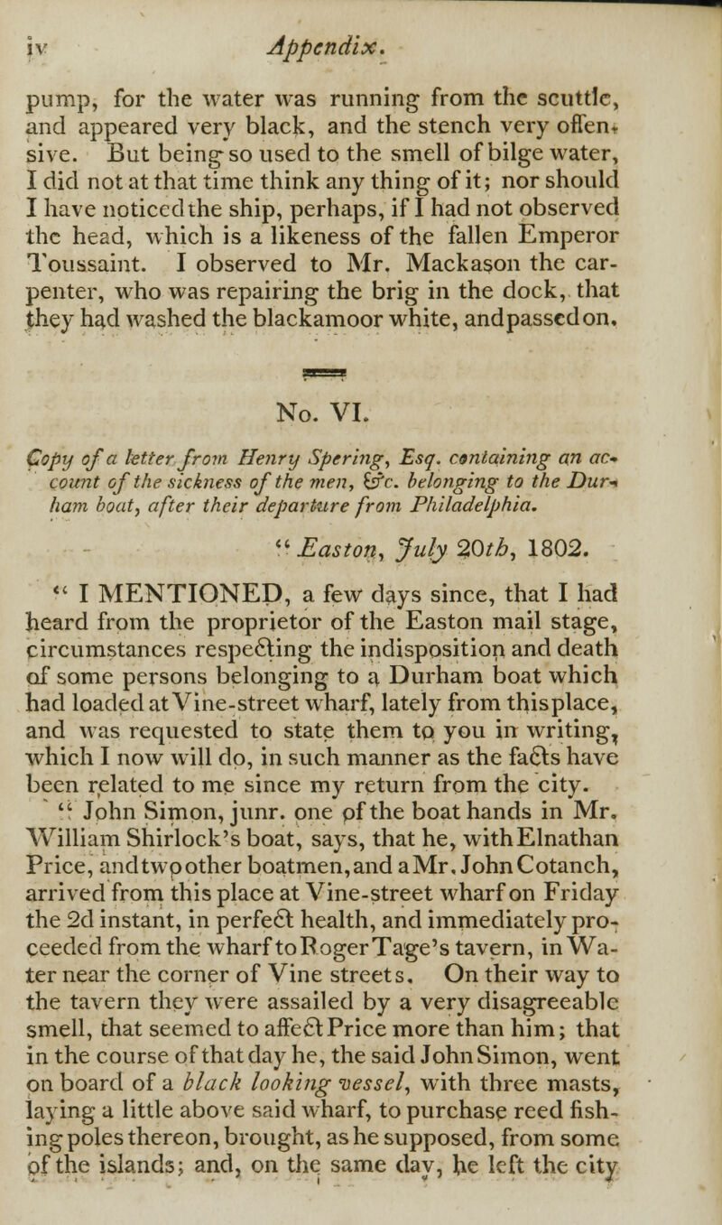 pump, for the water was running from the scuttle, and appeared very black, and the stench very often, sive. But being-so used to the smell of bilge water, I did not at that time think any thing of it; nor should I have noticed the ship, perhaps, if I had not observed the head, which is a likeness of the fallen Emperor Toussaint. I observed to Mr. Mackason the car- penter, who was repairing the brig in the dock, that they had washed the blackamoor white, andpassedon. No. VI. Copy of a letter from Henry Spering, Esq. containing an ac* count of the sickness of the men, £sTc. belonging to the Dur-* ham boat, after their departure from Philadelphia.  Easton, July 20tb, 1802.  I MENTIONED, a few days since, that I had heard from the proprietor of the Easton mail stage, circumstances respecting the indisposition and death of some persons belonging to a Durham boat which had loaded at Vine-street wharf, lately from thisplace, and was requested to state them tp you in writing, which I now will dp, in such manner as the fa6ts have been related to me since my return from the city.  John Simon, junr. one pfthe boat hands in Mr. William Shirlock's boat, says, that he, withElnathan Price, andtwpother boatmen,and a Mr, JohnCotanch, arrived from this place at Vine-street wharf on Friday the 2d instant, in perfect health, and immediately pro- ceeded from the wharf to Roger Tage's tavern, in Wa- ter near the corner of Vine streets. On their way to the tavern they were assailed by a very disagreeable smell, that seemed to affect Price more than him; that in the course of that day he, the said John Simon, went on board of a black looking vessel, with three masts, laying a little above said wharf, to purchase reed fish- ing poles thereon, brought, as he supposed, from some of the islands; and, on the same day, lie left the city