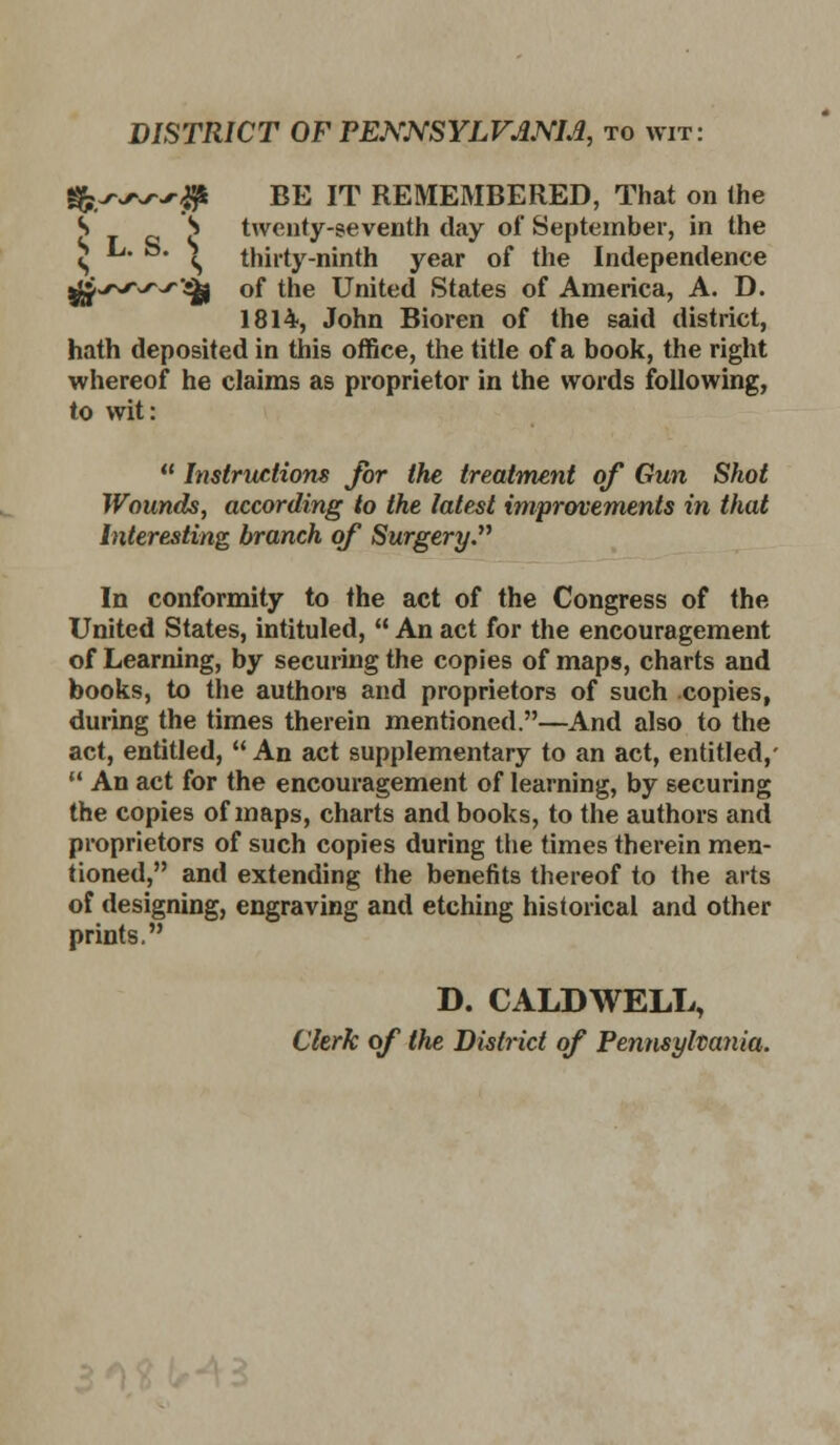 DISTRICT OFPEJS'NSYLV^NM, to wit: BE IT REMEMBERED, That on Ihe twenty-seventh day of September, in the thirty-ninth year of the Independence of the United States of America, A. D. 1814, John Bioren of the said district, hath deposited in this office, the title of a book, the right whereof he claims as proprietor in the words following, to wit:  Instructions for the treatment of Gun Shot Wounds, according to the latest improvements in that Interesting branch of Surgery. In conformity to the act of the Congress of the United States, intituled,  An act for the encouragement of Learning, by securing the copies of maps, charts and books, to the authors and proprietors of such copies, during the times therein mentioned.—And also to the act, entitled,  An act supplementary to an act, entitled,'  An act for the encouragement of learning, by securing the copies of maps, charts and books, to the authors and proprietors of such copies during tlie times therein men- tioned, and extending the benetits thereof to the arts of designing, engraving and etching historical and other prints, D. CALDWELL, Clerk of the District of Pennsylvania.