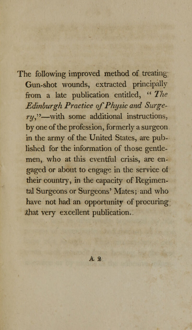 The following improved method of treating Gun-shot wounds, extracted principally from a late publication entided,  The Edinburgh Practice of Physic and Surge- ry^''^—with some additional instructions, by one of the profession, formerly a surgeon in the army of the United States, are pub- lished for the information of those gentle- men, who at this eventful crisis, are en- gaged or about to engage in the service of their country, in the capacity of Regimen- tal Surgeons or Surgeons' Mates; and who have not had an opportunity of procuring Xhat very excellent publication,. A %