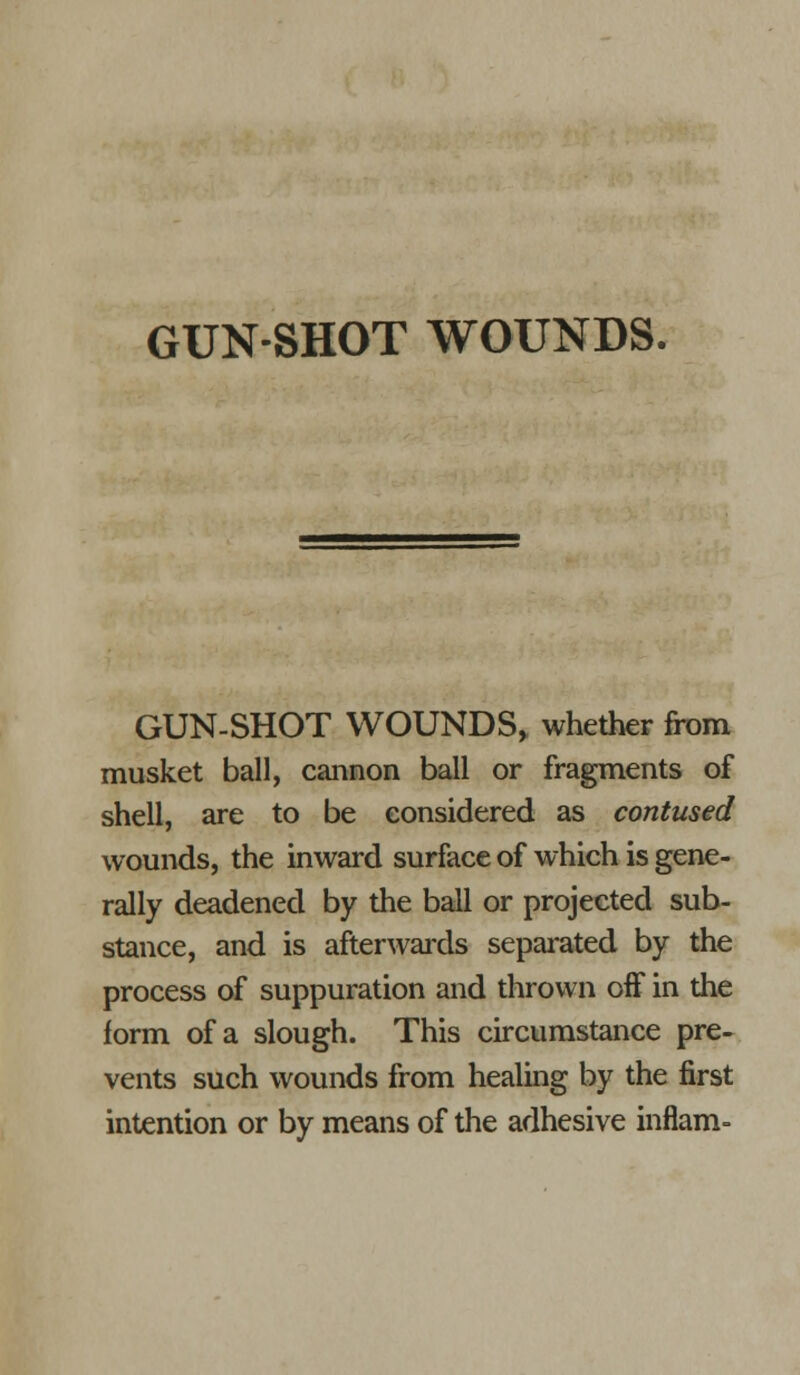 GUN-SHOT WOUNDS. GUN-SHOT WOUNDS, whether from musket ball, cannon ball or fragments of shell, are to be considered as contused wounds, the inward surface of which is gene- rally deadened by the ball or projected sub- stance, and is afterwai'ds separated by the process of suppuration and thrown off in the form of a slough. This circumstance pre- vents such wounds from healing by the first intention or by means of the adhesive inflam-