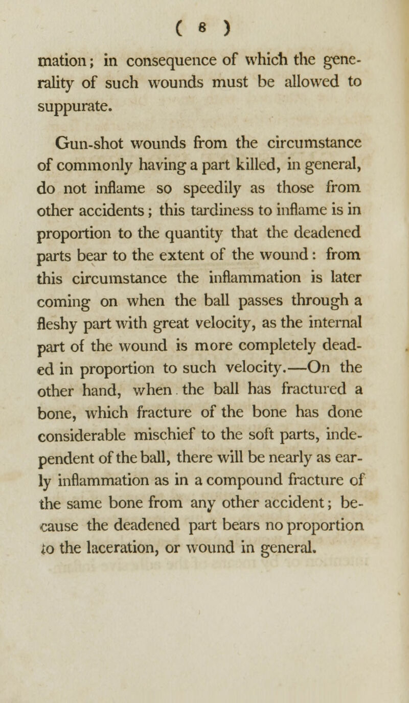 mation; in consequence of which the gene- rality of such wounds must be allowed to suppurate. Gun-shot wounds from the circumstance of commonly having a part killed, in general, do not inflame so speedily as those from other accidents; this tardiness to inflame is in proportion to the quantity that the deadened parts bear to the extent of the wound: from this circumstance the inflammation is later coming on when the ball passes through a fleshy part with great velocity, as the internal part of the wound is more completely dead- ed in proportion to such velocity.—On the other hand, when the ball has fractured a bone, which fracture of the bone has done considerable mischief to the soft parts, inde- pendent of the ball, there will be nearly as ear- ly inflammation as in a compound fracture of the same bone from any other accident; be- cause the deadened part bears no proportion io the laceration, or wound in general.