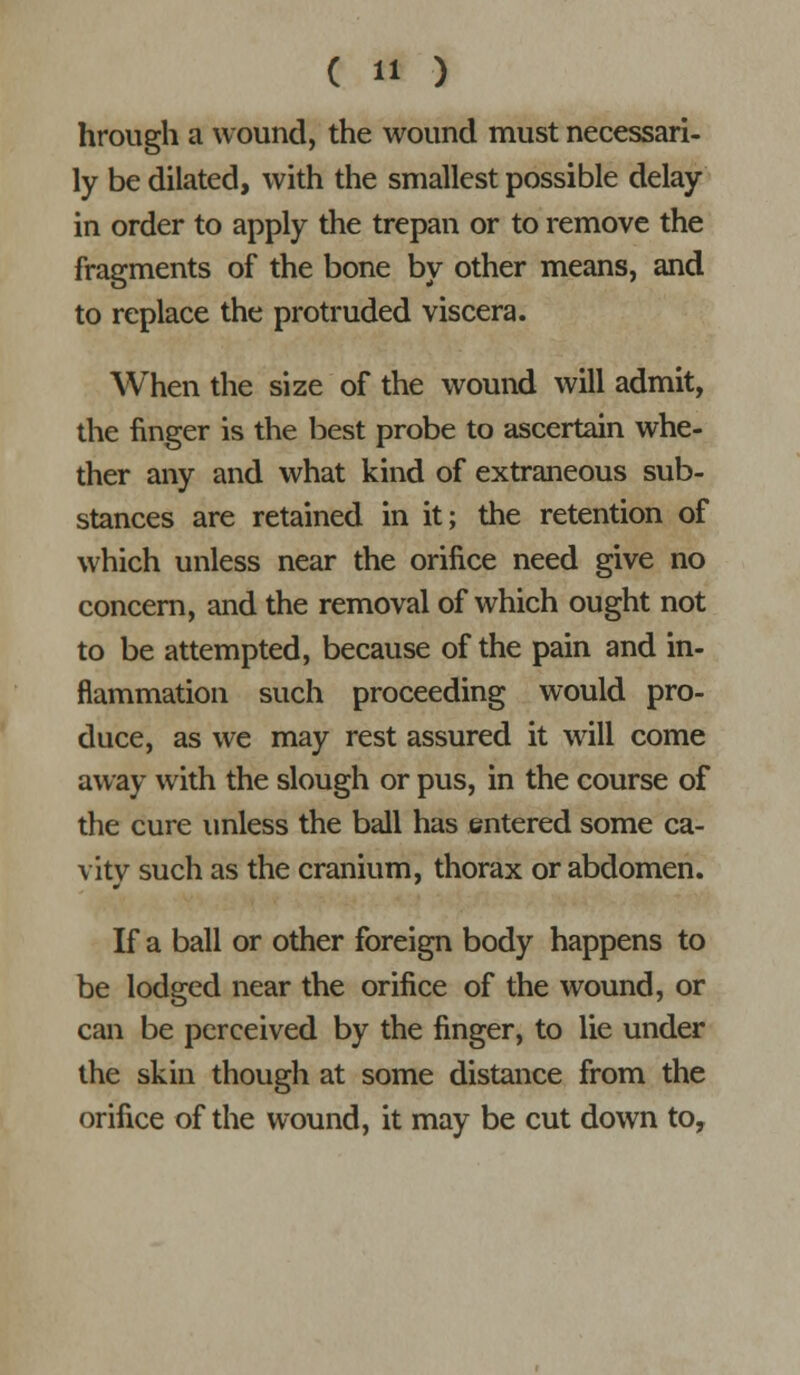 hrough a wound, the wound must necessari- ly be dilated, with the smallest possible delay- in order to apply the trepan or to remove the fragments of the bone by other means, and to replace the protruded viscera. When the size of the wound will admit, the finger is the best probe to ascertain whe- ther any and what kind of extraneous sub- stances are retained in it; the retention of which unless near the orifice need give no concern, and the removal of which ought not to be attempted, because of the pain and in- flammation such proceeding would pro- duce, as we may rest assured it will come away with the slough or pus, in the course of the cure imless the ball has entered some ca- vity such as the cranium, thorax or abdomen. If a ball or other foreign body happens to be lodged near the orifice of the wound, or can be perceived by the finger, to lie under the skin though at some distance from the orifice of the wound, it may be cut down to.