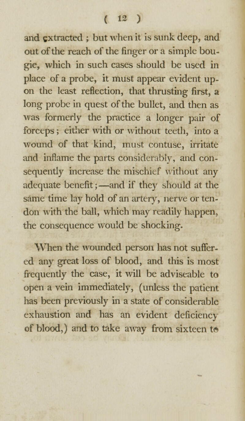 and extracted ; but when it is sunk deep, and out of the reach of the finger or a simple bou- gie, which in such cases should be used in place of a probe, it must appear evident up- on the least reflection, that thrusting first, a long probe in quest of the bullet, and then as was formerly the practice a longer pair of forceps; either with or without teeth, into a wound of that kind, must contuse, irritate and inflame the parts considerably, and con- sequently increase the mischief without any adequate benefit;—and if they should at the same time lay hold of an artery, nerve or ten- don with the ball, which may readily happen, the consequence would be shocking. When the wounded person has not suffer- ed any great loss of blood, and this is most frequently the case, it will be adviseable to open a vein immediately, (unless the patient has been previously in a state of considerable exhaustion and has an evident deficiency of blood,) and to take away from sixteen t©