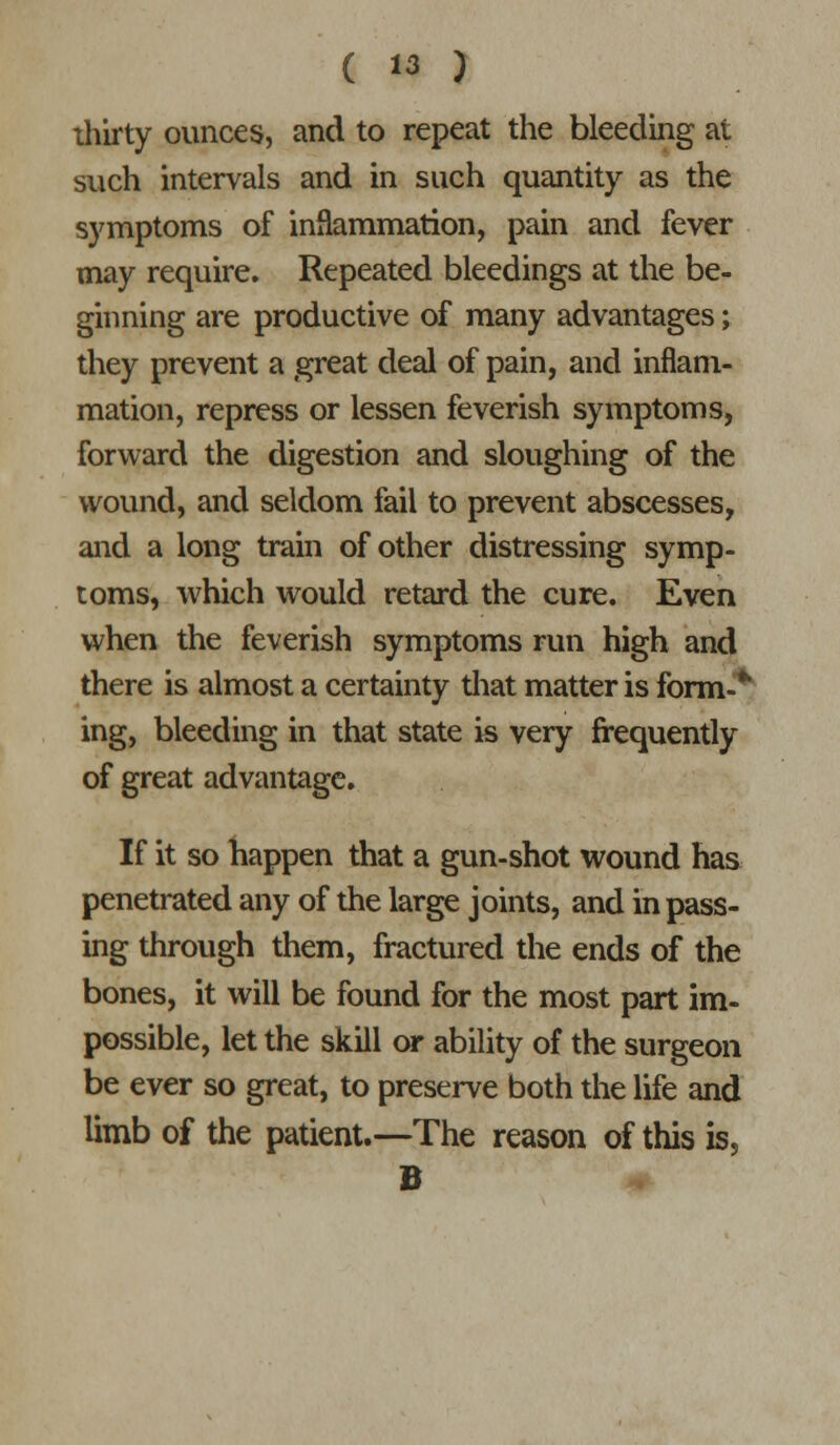 thirty ounces, and to repeat the bleeding at such intervals and in such quantity as the symptoms of inflammation, pain and fever may require. Repeated bleedings at the be- ginning are productive of many advantages; they prevent a great deal of pain, and inflam- mation, repress or lessen feverish symptoms, forward the digestion and sloughing of the wound, and seldom fail to prevent abscesses, and a long train of other distressing symp- toms, which would retard the cure. Even when the feverish symptoms run high and there is almost a certainty tiiat matter is form-*'^ ing, bleeding in that state is very frequently of great advantage. If it so happen that a gun-shot wound has penetrated any of the large joints, and in pass- ing through them, fractured the ends of the bones, it will be found for the most part im- possible, let the skill or ability of the surgeon be ever so great, to preserve both the life and limb of the patient.—The reason of this is, B