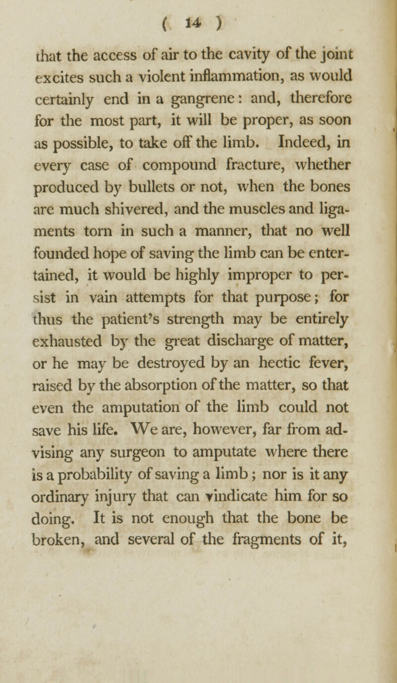 that the access of air to the cavity of the joint excites such a violent inflammation, as would certainly end in a gangrene: and, therefore for the most part, it vi^ill be proper, as soon as possible, to take oif the limb. Indeed, in every case of compound fracture, whether produced by bullets or not, when the bones are much shivered, and the muscles and liga- ments torn in such a manner, that no well founded hope of saving the limb can be enter- tained, it would be highly improper to per- sist in vain attempts for that purpose; for thus the patient's strength may be entirely exhausted by the great discharge of matter, or he may be destroyed by an hectic fever, raised by the absorption of the matter, so that even the amputation of the limb could not save his life. We are, however, far from ad- vising any surgeon to amputate where there is a probability of saving a limb; nor is it any ordinary injury that can vindicate him for so doing. It is not enough that the bone be broken, and several of the fragments of it,