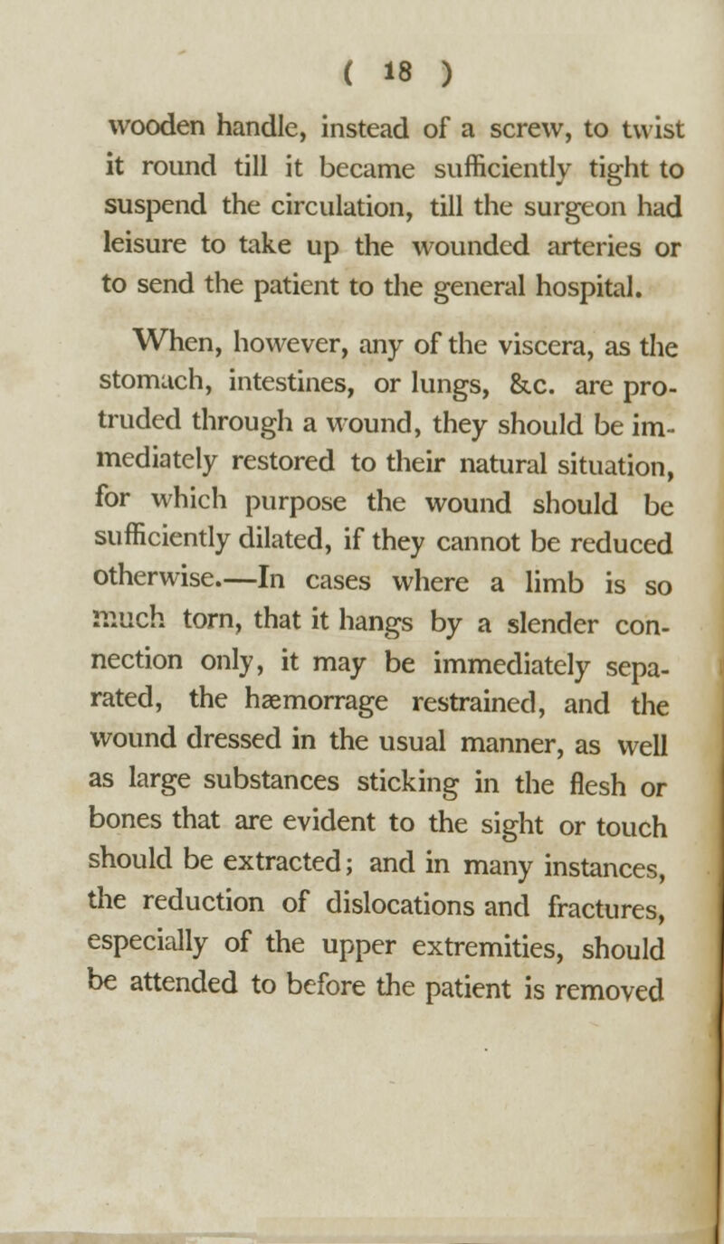 wooden handle, instead of a screw, to twist it round till it became sufficiently tight to suspend the circulation, till the surgeon had leisure to take up the wounded arteries or to send the patient to the general hospital. When, however, any of the viscera, as the stomach, intestines, or lungs, &c. are pro- truded through a wound, they should be im- mediately restored to their natural situation, for which purpose the wound should be sufficiently dilated, if they cannot be reduced otherwise.—In cases where a limb is so much torn, that it hangs by a slender con- nection only, it may be immediately sepa- rated, the hasmorrage restrained, and the wound dressed in the usual manner, as well as large substances sticking in the flesh or bones that are evident to the sight or touch should be extracted; and in many instances, the reduction of dislocations and fractures, especially of the upper extremities, should be attended to before the patient is removed