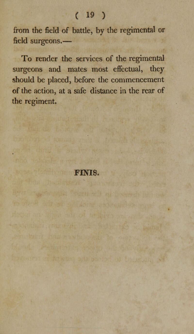 from the field of battle, by the regimental or field surgeons.— To render the services of the regimental surgeons and mates most eifectual, they should be placed, before the commencement of the action, at a safe distance in the rear of the regiment. FINIS.