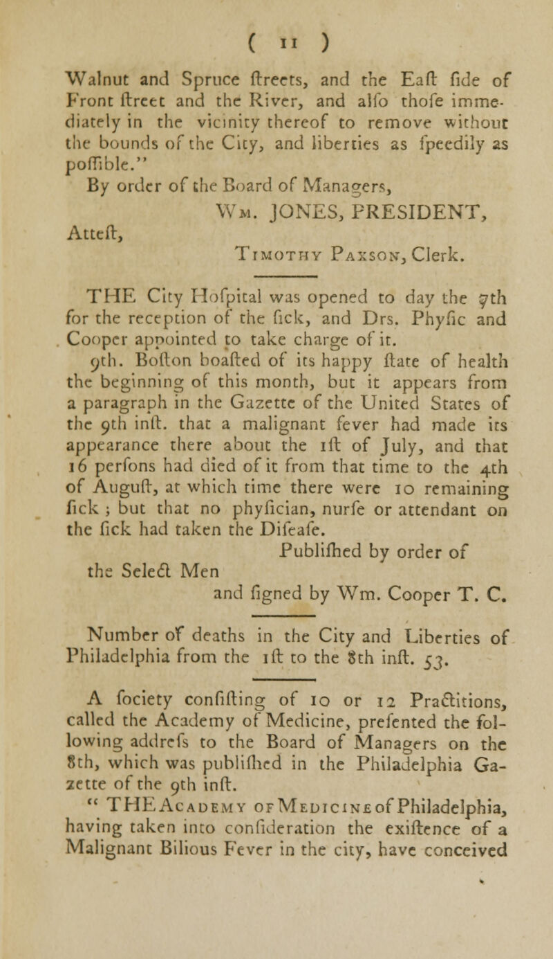 Walnut and Spruce ftreets, and the Eaft fide of Front ftrcet and the River, and alio thofe imme- diately in the vicinity thereof to remove without the bounds of the City, and liberties as fpeedily as poffible. By order of the Board of Managers, Wm. JONES, PRESIDENT, Atteft, Timothy Paxson, Clerk. THE City Hofpital was opened to day the 57th for the reception of the fick, and Drs. Phyfic and Cooper appointed to take charge of it. 9th. Bofton boafted of its happy ftate of health the beginning of this month, but it appears from a paragraph in the Gazette of the United States of tiie 9th inft. that a malignant fever had made irs appearance there about the ill of July, and that 16 perfons had died of it from that time to the 4th of Auguft, at which time there were 10 remaining fick ; but that no phyfician, nurfe or attendant on the fick had taken the Difeafe. Publifhed by order of the Scled Men and figned by Wm. Cooper T. C. Number of deaths in the City and Liberties of Philadelphia from the ift to the 8th inft. 53. A fociety confifting of 10 or 12 Pra&itions, called the Academy of Medicine, prefented the fol- lowing addrefs to the Board of Managers on the 8th, which was publifhed in the Philadelphia Ga- zette of the 9th inft.  THEAcademy OFMEDiciNEofPhiladelphia, having taken into confideration the exiftence of a Malignant Bilious Fever in the city, have conceived