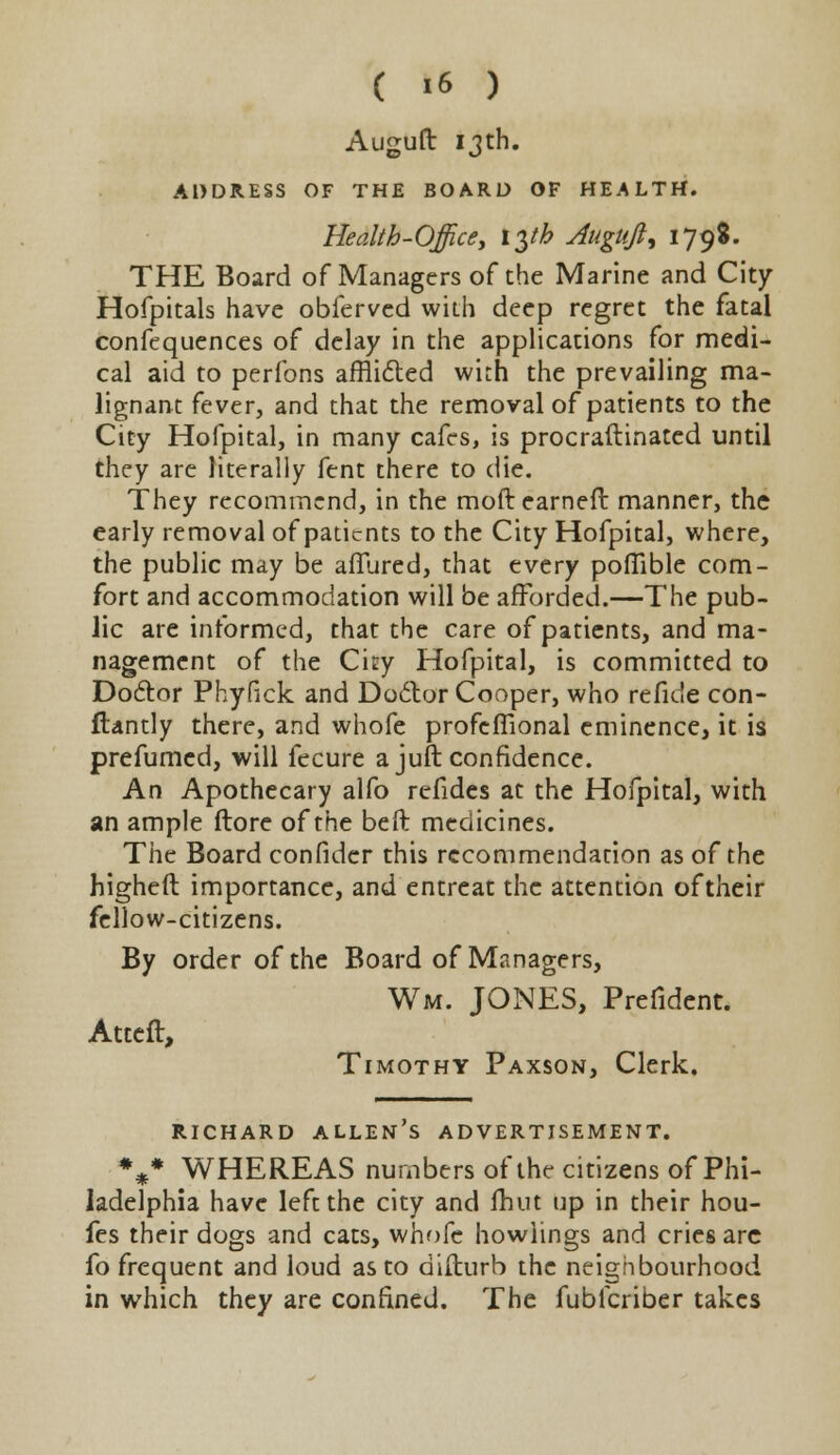 Auguft 13th. ADDRESS OF THE BOARD OF HEALTH. Health-Office, tyh Auguft, 179$. THE Board of Managers of the Marine and City Hofpitals have obfervcd with deep regret the fatal confequences of delay in the applications for medi- cal aid to perfons afflicted with the prevailing ma- lignant fever, and that the removal of patients to the City Hofpital, in many cafes, is procraftinated until they are literally fent there to die. They recommend, in the moft earned manner, the early removal of patients to the City Hofpital, where, the public may be afTured, that every poflible com- fort and accommodation will be afforded.—The pub- lic are informed, that the care of patients, and ma- nagement of the Cny Hofpital, is committed to Doctor Phyfick and Doctor Cooper, who refide con- ftantly there, and whofe profefiional eminence, it is prefumed, will fecure a juft confidence. An Apothecary alfo refides at the Hofpital, with an ample More of the beft medicines. The Board confider this recommendation as of the higheft importance, and entreat the attention of their fellow-citizens. By order of the Board of Managers, Wm. JONES, Prefident. Atteft, Timothy Paxson, Clerk. Richard allen's advertisement. %* WHEREAS numbers of the citizens of Phi- ladelphia have left the city and Unit up in their hou- fes their dogs and cats, whofe howiings and cries are fo frequent and loud as to difturb the neighbourhood in which they are confined. The fublcriber takes