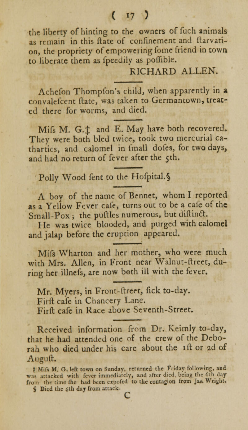 ( «7 ) the liberty of hinting to the owners of fuch animals as remain in this ftate of confinement and ftarvati- on, the propriety of empowering fome friend in town to liberate them as fpeedily as poflible. RICHARD ALLEN. Achefon Thompfon's child, when apparently in a convalefcent ftate, was taken to Germantown, treat- ed there for worms, and died. Mifs M. G.J and E. May have both recovered. They were both bled twice, took two mercurial ca- thartics, and calomel in fmall dofes, for two days, and had no return of fever after the 5th. Polly Wood fent to the Hofpital.§ A boy of the name of Bennet, whom I reported as a Yellow Fever cafe, turns out to be a cafe of the Small-Pox ; the puftles numerous, but diftincl. He was twice blooded, and purged with calomel and jalap before the eruption appeared. Mifs Wharton and her mother, who were much with Mrs. Allen, in Front near Walnut-ftreet, du- ring her illnefs, arc now both ill with the fever. Mr. Myers, in Front-itreet, fick to-day. Firft cafe in Chancery Lane. Firft cafe in Race above Seventh-Street. Received information from Dr. Keimly to-day, that he had attended one of the crew of the Debo- rah who died under his care about the lit or 2d of Auguft. t Mifs M. G. left town on Sunday, returned the Friday following, asd wai attacked with fever immediately, and after died, being the 6th day •he time fhe had been expofed to the contagion from Jas. Wright, § Died the 6th day from attack- c