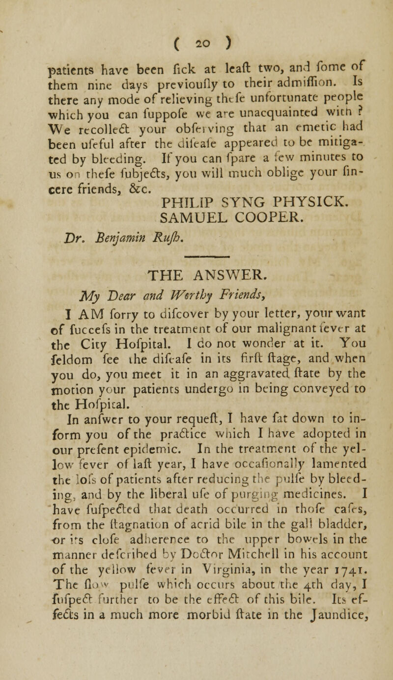 patients have been fick at lead two, and fome of them nine days prcvioufly to their admiflion. Is there any mode of relieving thtfe unfortunate people which you can fuppofe we a^e unacquainted wicn ? We recoiled your obfeiving that an emetic had been ufeful after the difeafe appeared to be mitiga- ted by bleeding. If you can fpare a few minutes to us on thefe fubjects, you will much oblige your fin- cere friends, &c. PHILIP SYNG PHYSICK. SAMUEL COOPER. Dr. Benjamin Rujh. THE ANSWER. My Bear and Worthy Friends, I AM forry to difcover by your letter, your want of fuccefs in the treatment of our malignant ievcr at the City Hofpital. I do not wonder at it. You feldom fee ihe difeafe in its firft ftage, and when you do, you meet it in an aggravated ftate by the motion your patients undergo in being conveyed to the Hofpical. In anfwer to your requeft, I have fat down to in- form you of the practice wnich I have adopted in our prefent epidemic. In the treatment of the yel- low fever of laft year, I have occafionally lamented the lofs of patients after reducing the pulfe by bleed- ing; and by the liberal ufe of purging medicines. I have fufpected that death occurred in rhofe cafrs, from the Itagnation of acrid bile in the gall bladder, or i*s clofe adherence to the upper bowels in the manner defcrihed by Doctor Mitchell in his account of the yellow fever in Virginia, in the year 1741. The (lay pulfe which occurs about the 4th day, I fufpect further to be the effecT: of this bile. Its ef- fects in a much more morbid Irate in the Jaundice,