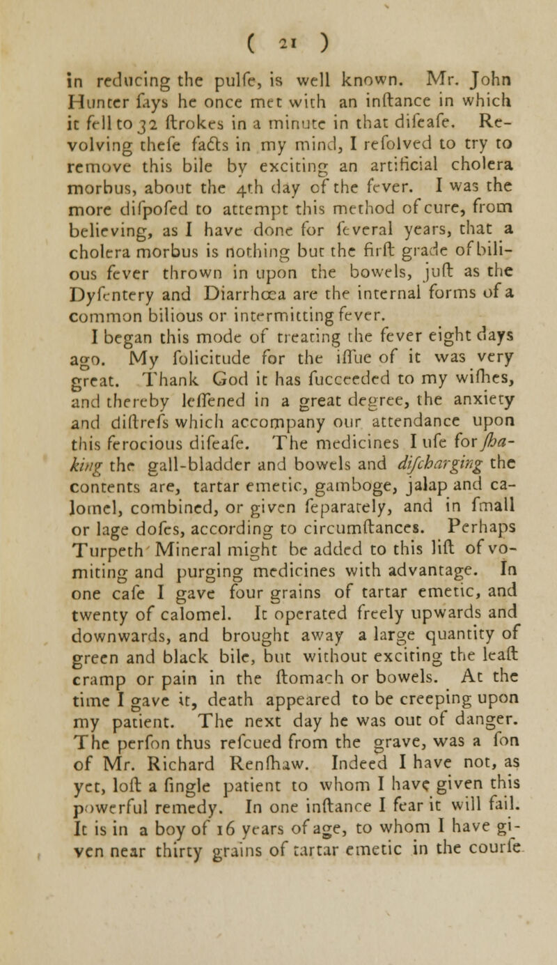 in reducing the pulfe, is well known. Mr. John Hunter fays he once met with an inftance in which it fell to 32 ftrokes in a minute in that difeafe. Re- volving thefe facts in my mind, I refolved to try to remove this bile by exciting an artificial cholera morbus, about the 4th day of the fever. I was the more difpofed to attempt this method of cure, from believing, as I have done for lcveral years, that a cholera morbus is nothing but the firft grade of bili- ous fever thrown in upon the bowels, juft as the Dyicntery and Diarrhoea are the internal forms of a common bilious or intrrmitting fever. I began this mode of treating the fever eight days ago. My folicitude for the ifTue of it was very great. Thank God it has fucceeded to my wifhes, and thereby leiTened in a great degree, the anxiety and diftrefs which accompany our attendance upon this ferocious difeafe. The medicines I ufe for /ba- king the gall-bladder and bowels and difcharging the contents are, tartar emetic, gamboge, jalap and ca- lomel, combined, or given fepararely, and in fmall or lage dofes, according to circumftances. Perhaps Turpeth Mineral might be added to this lift of vo- miting and purging medicines with advantage. In one cafe I gave four grains of tartar emetic, and twenty of calomel. It operated freely upwards and downwards, and brought away a large quantity of green and black bile, but without exciting the leaft cramp or pain in the ftomach or bowels. At the time I gave it, death appeared to be creeping upon my patient. The next day he was out of danger. The perfon thus refcued from the grave, was a fon of Mr. Richard Renfhaw. Indeed I have not, as yet, loft a fingle patient to whom I have given this powerful remedy. In one inftance I fear it will fail. It is in a boy of 16 years of age, to whom I have gi- ven near thirty grains of tartar emetic in the courfe