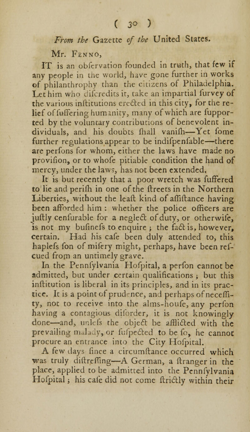 From the Gazette of the United States. Mr. Fenno, IT is an obfervation founded in truth, that few if any people in the world, have gone further in works of philanthrophy than the citizens of Philadelphia. Let him who discredits it, take an impartial furvey of the various institutions erected in this city, for the re- lief of fuffering humanity, many of which are fuppor- ted by the voluntary contributions of benevolent in- dividuals, and his doubts mail vanifh—Yet fome further regulations appear to be indifpenfable—there are perfons for whom, either the laws have made no provifion, or to whofe pitiable condition the hand of mercy, under the laws, has not been extended. It is but recently that a poor wretch was fuffered to lie and perifh in one of the ftreets in the Northern Liberties, without the leaft kind of affiftance having been afforded him : whether the police officers are juftly cenfurable for a neglect of duty, or otherwife, is not my bufinefs to enquire j the fact is, however, certain. Had his cafe been duly attended to, this haplefs fon of mifery might, perhaps, have been ref- cued from an untimely grave. In the Pcnnfylvania Hofpital, a perfon cannot be admitted, but under certain qualifications -y but this inftitution is liberal in its principles, and in its prac- tice. It is a point of prudmce, and perhaps of neceffi- ty, not to receive into the alms-houfe, any perfon having a contagious diforder, it is not knowingly done—and, unlefs the object be afflicted with the prevailing malady, or fufpected to be fo, he cannot procure an entrance into the City Hofpital. A few days fince a circumftance occurred which was truly diftrefling—A German, a ftranger in the place, applied to be admitted into the Pcnnfylvania Hofpital j his cafe did not come ftrictly within their