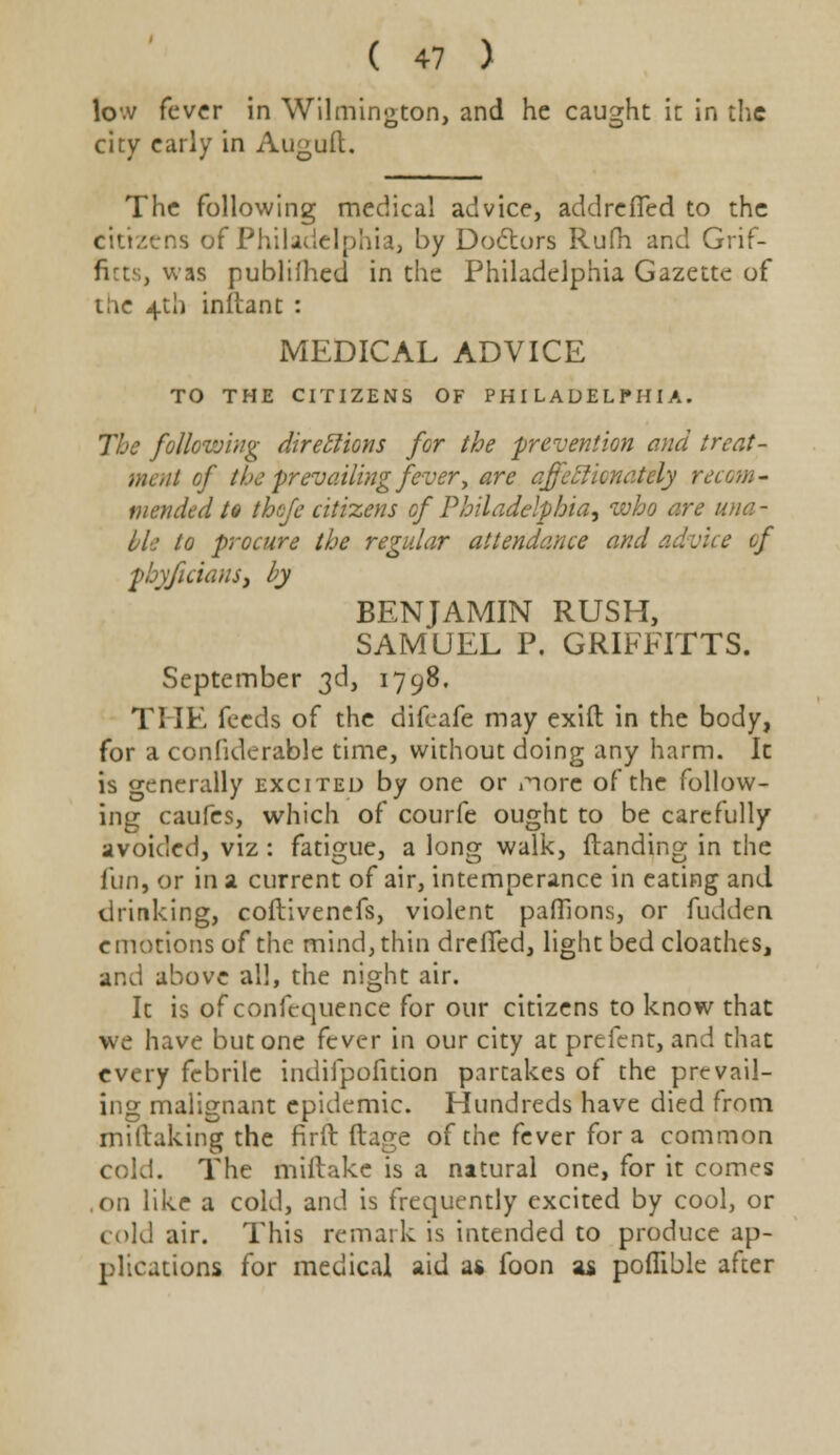 lc.v fever in Wilmington, and he caught it in the city early in Auguft. The following medical advice, addreffed to the citizens of Philadelphia, by Doctors Rufh and Grif- ficts, was publifhed in the Philadelphia Gazette of the 4th initant : MEDICAL ADVICE TO THE CITIZENS OF PHILADELPHIA. The following direclions for the 'prevention and treat- mat of the prevailing fever, are affectionately recom- mended to tbofe citizens of Philadelphia, who are una- ble to procure the regular attendance and advice of phyficians, by BENJAMIN RUSH, SAMUEL P. GRIFFITTS. September 3d, 1798. THE feeds of the difeafe may exift in the body, for a confiderable time, without doing any harm. It is generally excited by one or i^orc of the follow- ing caufes, which of courfe ought to be carefully avoided, viz : fatigue, a long walk, {landing in the fun, or in a current of air, intemperance in eating and drinking, coftivenefs, violent paffions, or fudden emotions of the mind, thin drelTed, light bed cloathes, and above all, the night air. It is of confequence for our citizens to know that we have but one fever in our city at prefent, and that every febrile indifpofition partakes of the prevail- ing malignant epidemic. Hundreds have died from mittaking the firft ftage of the fever for a common cold. The miftake is a natural one, for it comes ,on like a cold, and is frequently excited by cool, or cold air. This remark is intended to produce ap- plications for medical aid a* foon as poflible after