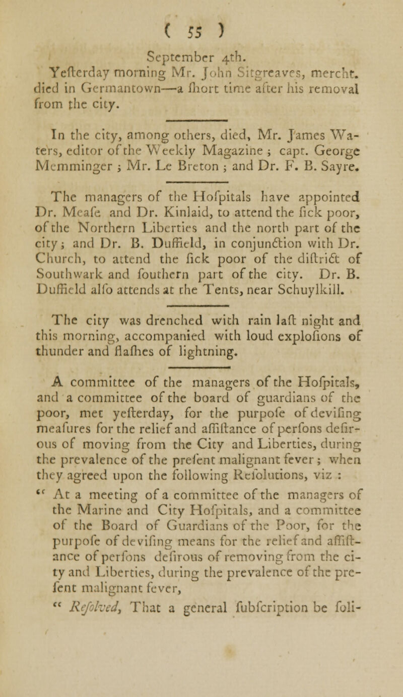 ( 5* ) September 4th. Yefterday morning Mr. J(>\\n Sitgreaves, mercht. died in Germantown—a fhort time alter his removal from the city. In the city, among others, died, Mr. James Wa- ters, editor of the Weekly Magazine i capt. George Mcmminger ; Mr. Le Breton ; and Dr. F. B. Sayre. The managers of the Hofpitals have appointed Dr. Meafe, and Dr. Kinlaid, to attend the fick poor, of the Northern Liberties and the north part of the city; and Dr. B. Dufficld, in conjunction with Dr. Church, to attend the fick poor of the diftrict of Southwark and fouthcrn part of the city. Dr. B. Dufficld alio attends at die Tents, near Schuylkill. The city was drenched with rain lad night and this morning, accompanied with loud explofions of thunder and flafhes of lightning. A committee of the managers of the Hofpitals, and a committee of the board of guardians of the poor, met yefterday, for the purpofe ofdevifing meafures for the relief and afiiftance of perfons defir- ous of moving from the City and Liberties, during the prevalence of the preient malignant fever ; when they agreed upon the following Resolutions, viz : <f At a meeting of a committee of the managers of the Marine and City Hofpitals, and a committee of the Board of Guardians of the Poor, for the purpofe ofdevifing means for the relief and afilft- ance of perfons defirous of removing from the ci- ty and Liberties, during the prevalence of the pre- fent malignant fever,  Rcjofccd, That a general fubfeription be foli-