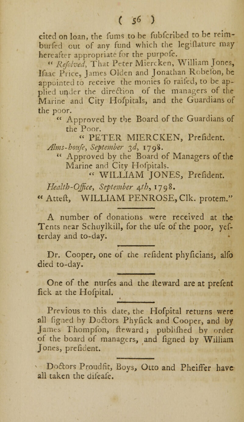 cited on loan, the fums to be fubferibed to be reim- burfed out of any fund which the legiflature may hereafter appropriate for the purpofe.  Rejolved, That Peter Miercken, William Jones, Ifaac Price, James Olden and Jonathan Robelbn, be appointed to receive the monies fo railed, to be ap- plied under the direction of the managers of the Marine and City Hofpitals, and the Guardians of the poor.  Approved by the Board of the Guardians of the Poor. « PETER MIERCKEN, Prefident. Alms-houfe, September 3^, 1798.  Approved by the Board of Managers of the Marine and City Hofpitals.  WILLIAM JONES, Prefident. Health-Office, September ^th, 1798. « Atteft, WILLIAM PENROSE, Clk. protem. A number of donations were received at the Tents near Schuylkill, for the ufe of the poor, yef- terday and to-day. Dr. Cooper, one of the refident phyficians, alfo died to-day. One of the nurfes and the iteward are at prefent lick at the Hofpital. Previous to this date, the Hofpital returns were all figned by Doctors Phyfick and Cooper, and by James Thompfon, fteward ; publifhed by order of the board of managers, and figned by William Jones, prefident. * Doctors Proud fit, Boys, Otto and Pheiffer have all taken the difeafe.