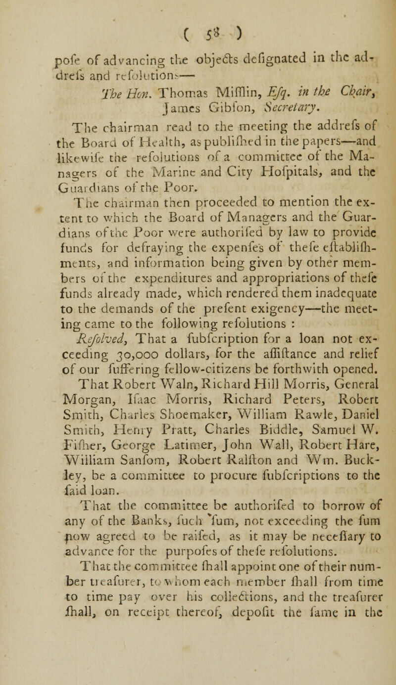 pofe of advancing the objects defignated in the ad- dreis and refolutions— The Hon. Thomas Mifflin, Efq. in the Chair, James Gibfon, Secretary. The chairman read to the meeting the addrefs of the Board of Health, aspublilhed in the papers—and like wife the refolutions of a committee of the Ma- nagers of the Marine and City Hofpitals, and the Guardians of the Poor. The chairman then proceeded to mention the ex- tent to which the Board of Managers and the Guar- dians ofthe Poor were authorifed by law to provide funds for defraying the expenfe's of thefe eitabhih- mtnts, and information being given by other mem- bers ofthe expenditures and appropriations of thefe funds already made, which rendered them inadequate to the demands of the prefent exigency—the meet- ing came to the following refolutions : Refolved, That a fubfeription for a loan not ex- ceeding 30,000 dollars, for the affiftance and relief of our fuffering fellow-citizens be forthwith opened. That Robert Wain, Richard Hill Morris, General Morgan, Ifaac Morris, Richard Peters, Robert Smith, Charles Shoemaker, William Rawle, Daniel Smith, Henry Pratt, Charles Biddle, Samuel W. Fifhcr, George Latimer, John Wall, Robert Hare, William Sanfom, Robert Ralfton and Wm. Buck- ley, be a committee to procure fubferiptions to the faid loan. That the committee be authorifed to borrow of any ofthe Banks, iuch Yum, not exceeding the fum .now agreed to be raifed, as it may be neceflary to advance for the purpofes of thefe refolutions. That the committee (hall appoint one of their num- ber tic.afurer, t< vi.omeach member (hall from time to time pay over his collections, and the treafurer fhall, on receipt thereof, depofit the fame in the