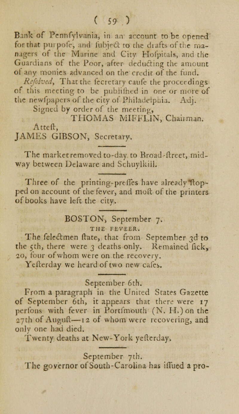 Bank of Pennfylvania, in an arcount to be opened for chat purpofe, and fubjctS to the drafts of the ma- nagers of the Marine and Citv Hofpitals, and the Guardians of the Poor, after deducting the amount of any monies advanced on the credit of the fund. Refolved, That the fecretary caufc the proceedings of this meeting to be published in one or more of the newfpapers of the city of Philadelphia. Adj. Signed by order of the meeting, THOMAS MIFFLIN, Chairman. Attcft, JAMES GIBSON, Secretary. The market removed to-day to Broad -ftrcet, mid- way between Delaware and Schuylkiil. Three of the printing-preffes have already flop- ped on account of the fever, and mod of the printers of books have left the city. BOSTON, September 7. THE FEVEER. The felectmen ftate, that from September 3d to the 5th, there were 3 deaths only. Remained fick, 20, lour of whom were on the recovery. Yefcerday we heard of two new cafes. September 6th. From a paragraph in the United States Gazette of September 6th, it appears that there were 17 per ions with fever in Portfmouch (N. H.) on the 27th of Auguft—12 of whom were recovering, and only one had died. Twenty deaths at New-York ye Herd ay. September 7th. The governor of South-Carolina has ifTued a pro-