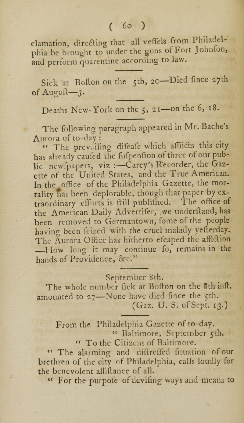 clamation, directing that all veffels from Philadel- phia be brought to under the guns of Fort Johnion, and perform quarentine according to law. Sick at Bofton on the 5th, 20—Died fince 27th of Auguft—3. Deaths New-York on the 5, 21—on the 6, 18. The following paragraph appeared in Mr. Bache's Aurora of to-day :  The prevailing difeafe which afflicts this city- has already caufed the fufpenfion of three of our pub- lic newfpapers, viz :—Carey's Recorder, the Gaz- ette of the United States, and the True American. In the office of the Philadelphia Gazette, the mor- tality nas been deplorable, though that paper by ex- traordinary efforts is dill publifhed. The office of the American Daily Advertifer, we underftand, has been removed to Germantown, fome of the people having been feized with the cruel malady yefterday. The Aurora Office has hitherto efcaped the affltlion How long it may continue fo, remains in the hands of Providence, &c. September 8rh. The whole number fick at Bofton on the 8th inft. amounted to 27—None have died fince the 5th. (Gaz. U. S. of Sept. 13.) From the Philadelphia Gazette of to-day.  Baltimore, September 5th.  To the Citizens of Baltimore. <c The alarming and diftreffed fituation of our brethren of the city of Philadelphia, calls loudly for the benevolent affiftance of all.  For the purpofe of devifing ways and means to