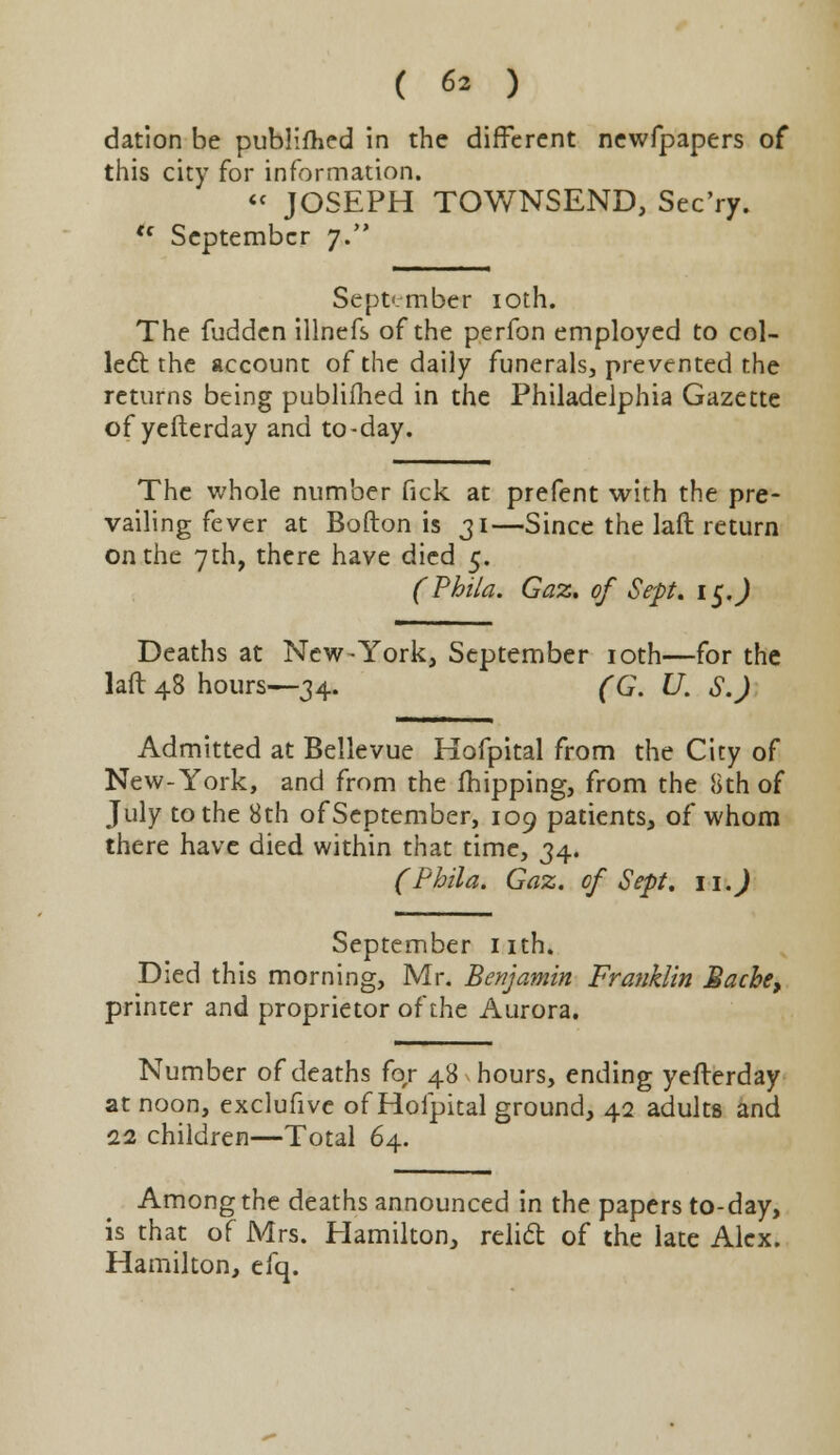 dation be publifhed in the different newfpapers of this city for information. « JOSEPH TOWNSEND, Sec'ry. <f September 7. September 10th. The fudden illnefs of the perfon employed to col- lect the account of the daily funerals, prevented the returns being publifhed in the Philadelphia Gazette of yefterday and to-day. The whole number fick at prefent with the pre- vailing fever at Bofton is 31—Since the laft return on the 7th, there have died 5. (Phila. Gaz. of Sept. 15.) Deaths at New-York, September 10th—for the laft 48 hours—34. (G. U. S.J Admitted at Bellevue Hofpital from the City of New-York, and from the fhipping, from the 8th of July to the 8th of September, 109 patients, of whom there have died within that time, 34. (Phila. Gaz. of Sept. 11. J September nth. Died this morning, Mr. Benjamin Franklin Mache, printer and proprietor of the Aurora. Number of deaths for 48 hours, ending yefterday at noon, exclufive of Hofpital ground, 42 adults and 11 children—Total 64. Among the deaths announced in the papers to-day, is that of Mrs. Hamilton, relift of the late Alex. Hamilton, efq.