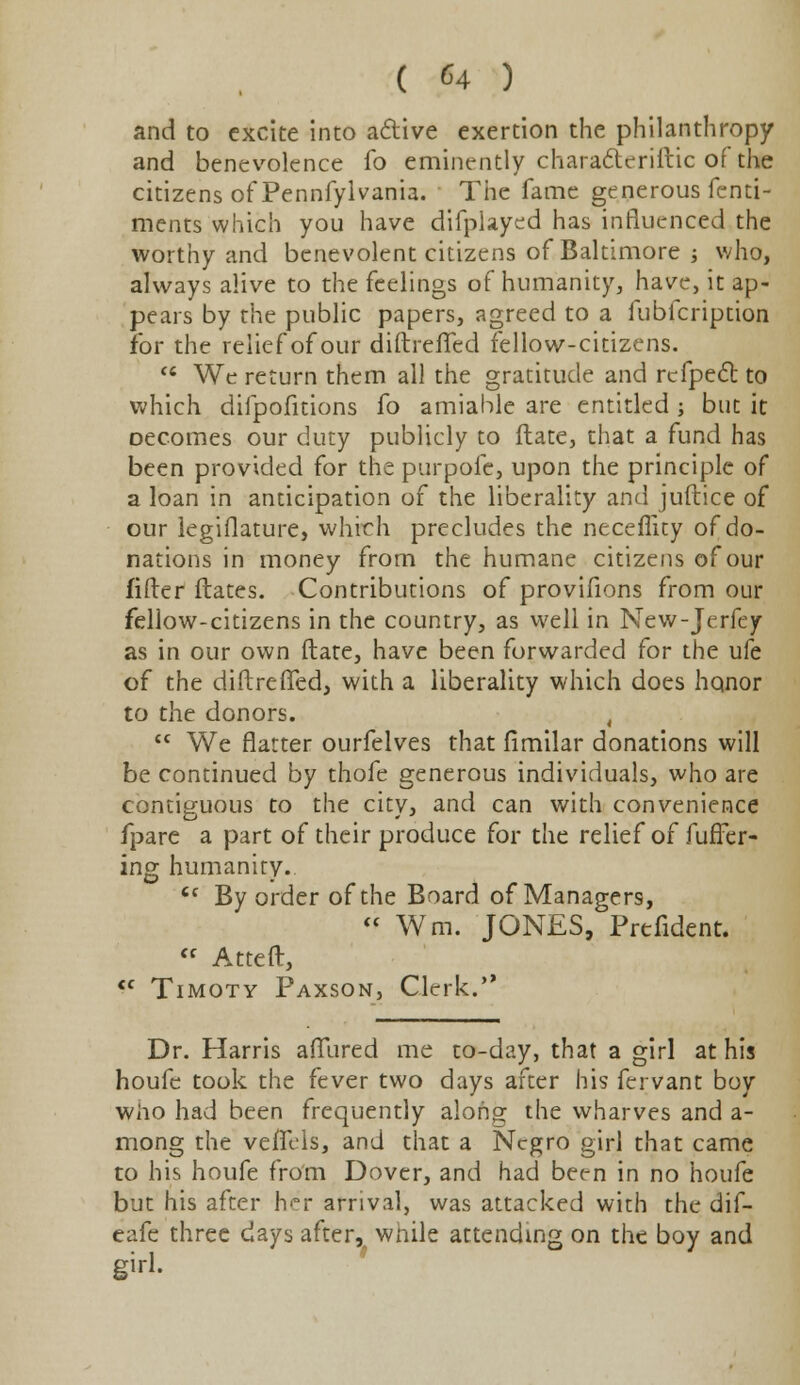 ( ^4 ) and to excite into a&ive exertion the philanthropy and benevolence fo eminently chara&eriftic of the citizens of Pennfyivania. The fame generous fenti- ments which you have difplayed has influenced the worthy and benevolent citizens of Baltimore -, who, always alive to the feelings of humanity, have, it ap- pears by the public papers, agreed to a fublcription for the relief of our diftreffed fellow-citizens.  We return them all the gratitude and refpect to which difpofitions fo amiable are entitled ; but it Decomes our duty publicly to ftate, that a fund has been provided for the purpofe, upon the principle of a loan in anticipation of the liberality and juftice of our legiflature, which precludes the neceflity of do- nations in money from the humane citizens of our fitter flates. Contributions of provifions from our fellow-citizens in the country, as well in New-Jerfey as in our own ftate, have been forwarded for the ufe of the diftreffed, with a liberality which does honor to the donors. (  We flatter ourfelves that fimilar donations will be continued by thofe generous individuals, who are contiguous to the city, and can with convenience fpare a part of their produce for the relief of fufTer- ing humanity. cc By order of the Board of Managers, « Wm. JONES, Prefident.  Atteft,  Timoty Paxson, Clerk. Dr. Harris affured me to-day, that a girl at his houfe took the fever two days after his fcrvant boy who had been frequently along the wharves and a- mong the velTels, and that a Negro girl that came to his houfe from Dover, and had been in no houfe but his after h'°r arrival, was attacked with the dif- eafe three days after, while attending on the boy and girl.