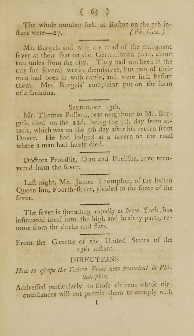 ( (>$ ) The whole number Tick at Bolton en the 7th in- ftancwerc—27. (Ph. Gaz.) Mr. Bi ' F the malignant it on the G road, about two miles from the city. Tin y had not been in the fur feveral weeks thetpfeives, but two of their men had been in with cattle, and were fick before them. Mrs. BurgeiV complaint put on the form of a farlatina. September 13th. Mr. Thomas PolUrd,next neighbour to Mr. Bur- , died on the 12,!, being the 7th day from at- , which was on the 5th day after his return from Dover. He had lodged at a tavern on the road where a man had lately die 1. Doctors Proud fit, Otto and Pheiffer, have reco- vered from the fever. Lad night, Mr. James Thompfon, of the Indian Queen Inn, Fourth-ftreet, yielded to the force of the fever. The fever is fpreading rapidly at New-York, his infmuated itfelf into the high and healthy parts, re- mote from the docks and flats. From the Gazette of the United States of the 13th inftant. DIRECTIONS ; ; Phi- la Addrefled particularly to thofe citizens whofe cir- cutnftances will not permit them to comply with,