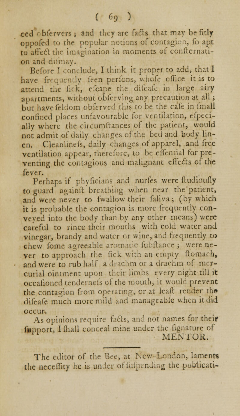 ced 1 bfervcrs j and they are facts that may be fitly oppofed to the popular notions of contagion, fo ape to affect tin- imagination in moments of consternati- on and difm Before I conclude, I think it proper to add, that I have fn qi cntly feen perfons, whole office it is to attend the fi< k, efcape the difeafc in large airy apartments, without observing any precaution at all ; but havefeldom obferved this to be the cafe in fmall confined places unfavourable for ventilation, especi- ally where the circumtlances of the patient, would not admit of daily changes of the bed and body lin- en. Cleanlinefs, daily changes of apparel, and free ventilation appear, therefore, to be elltntial for pre- venting the contagious and malignant effects of the fever. Perhaps if phyficians and r.urfes were fludioufly to guard againft breathing when near the patient, and were never to fwallow their falivaj (by which it is probable the contagion is more frequently con- veyed into the body than by any other means) were careful to rince their mouths with cold water and vinegar, brandy and water or wine, and frequently to chew fome agreeable aromatic fubftancc ; were ne- ver to approach the lick with an empty ftomach, and were to rub half a drachm or a drachm of mer- curial ointment upon their limbs every night till it occalioned tendernefs of the mouth, it would prevent the contagion from operating, or at leaft render the dilcafe much more mild and manageable when it did occur-. As opinions require facts, and not names for their fopport, Khali conceal mine under the fignature of MENTOR. The editor of the Bee, at New-London, laments the neccffity he is under ofiufpending the publicati-