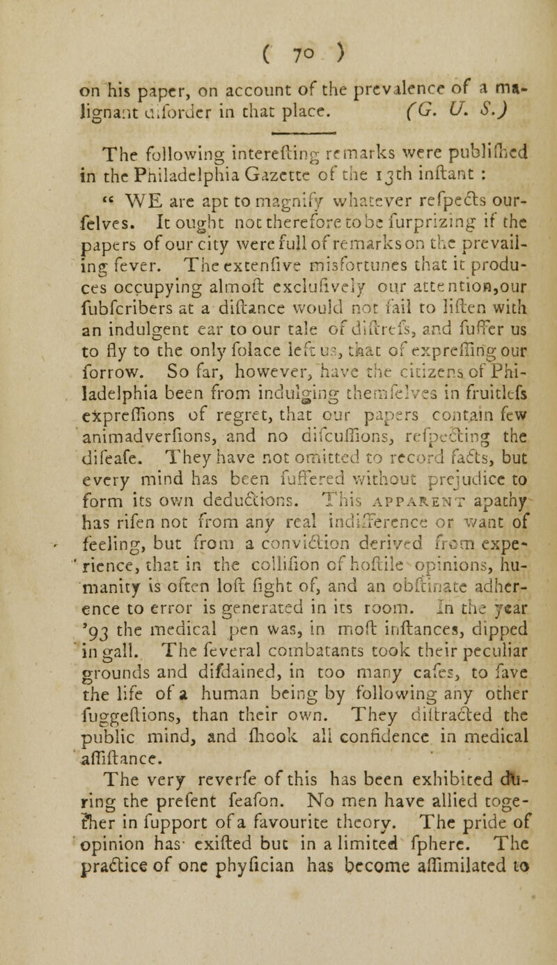 on his paper, on account of the prevalence of a ma- lignant aiforder in that place. (G. (J. S.) The following interefting remarks were published in the Philadelphia Gazette of the 13th inftant :  WE are apt to magnify whatever refpects our- felves. It ought not therefore to be furprizing if the papers of our city were full of remarkson the prevail- ing fever. Theextenfive misfortunes that it produ- ces occupying almoft exclusively our attention,our fubferibers at a diftance would not fail to liften with an indulgent ear to our tale ofdiftrefs, and fuffer us to fly to the only folace left us, that of exprefling our forrow. So far, however, have zht citizens of Phi- ladelphia been from indulging themfelves in fruitltfs exprefTions of regret, that our papers contain few animadverfions, and no difcuffions, refpecting the difeafe. They have not omitted to record facts, but every mind has been fuffered without prejudice to form its own deductions. This apparent apathy has rifen not from any real indifference or want of feeling, but from a conviction derived from expe- ' rience, that in the collifion of hoftile opinions, hu- manity is often loft fight of, and an obftinate adher- ence to error is generated in its room. In the year '93 the medical pen was, in moft inftances, dipped in gall. The feveral combatants took their peculiar grounds and difdained, in too many cafes, to fave the life of a human being by following any other fuggellions, than their own. They detracted the public mind, and flicok all confidence in medical affiftance. The very reverfe of this has been exhibited du- ring the prefent feafon. No men have allied toge- ther in fupport of a favourite theory. The pride of opinion has- exifted but in a limited fpherc. The practice of one phyfician has become afiimilated to