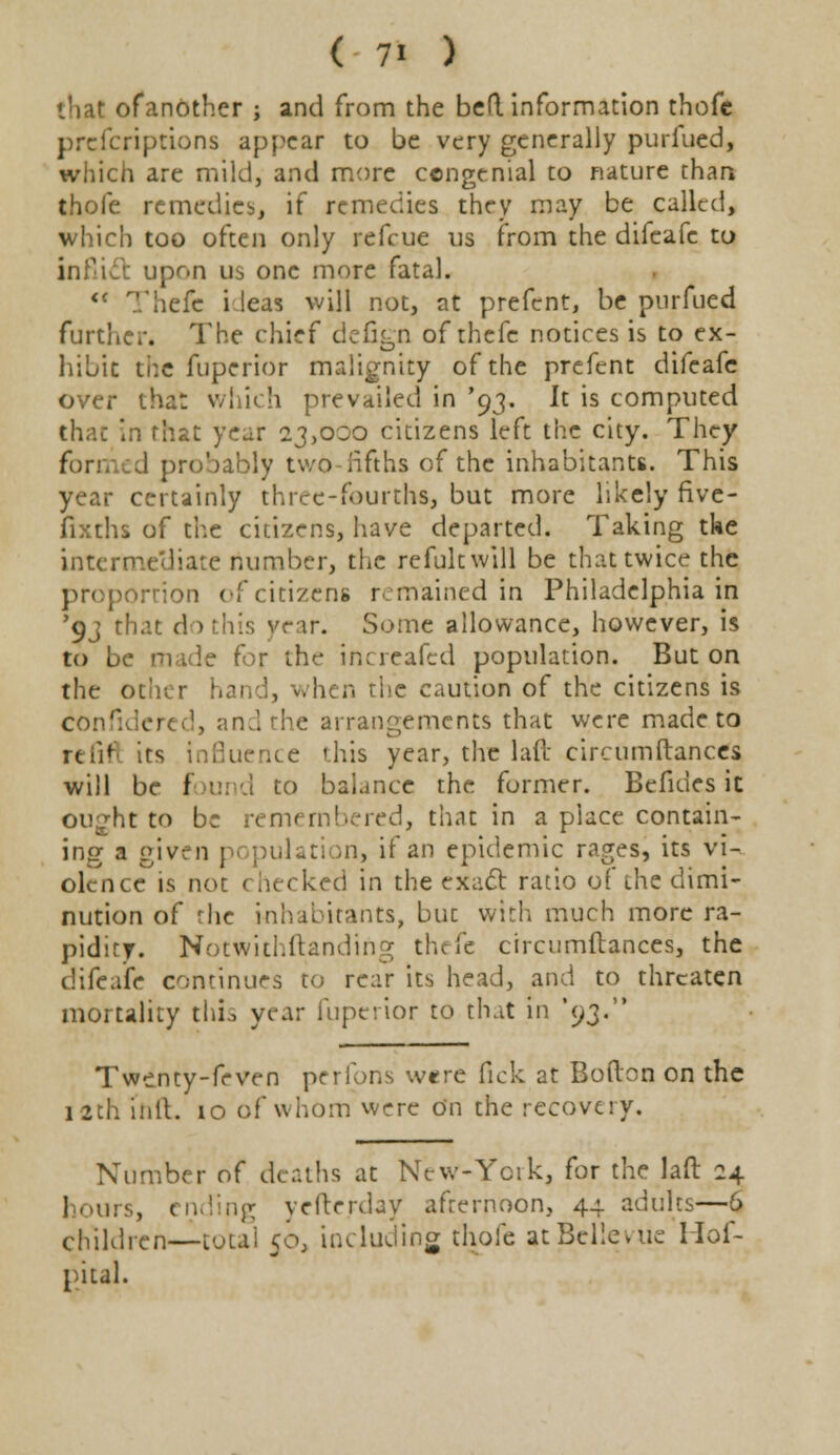 that ofanOther ; and from the bed information thofc prcfcriptions appear to be very generally purfued, which are mild, and more congenial to nature than thole remedies, if remedies they may be called, which too often only refcue us from the difcafe to infill upon us one more fatal. <( Thefc i leas will not, at prefent, be purfued further. The chief defign of thefc notices is to ex- hibit the fuperior malignity of the prefent difeafe over that which prevailed in '93. It is computed that in that year 23,000 citizens left the city. They for;, d probably twO-fifths of the inhabitants. This year certainly three-fourths, but more likely five- fixths of the citizens, have departed. Taking tke intermediate number, the refukwill be that twice the proportion of citizens remained in Philadelphia in *9j that do this year. Some allowance, however, is to be made for the increafed population. But on the other han 1, when the caution of the citizens is confidered, and the arrangements that were made to refifl its Influence this year, the laft circumftances will be foi to balance the former. Bcfides it oujht to be remembered, that in a place contain- ing a given population, if an epidemic ragesi its vi- olence is not checked in the exact ratio of the dimi- nution of the inhabitants, but with much more ra- pidity. Notwithstanding thefe circumftances, the difeafe continues to rear its head, and to threaten mortality this year fuperior to that in '93. Twenty-feven perfons w«re fick at Bofton on the 12th inlt. 10 of whom were on the recovery. Number of deaths at NeW-York, for the laft 24 hours, ending yefterday afternoon, 44 adults—6 children—total 50; including thole at Belleyuc Hof- pital.