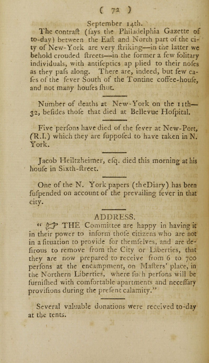 ( 7* ) September 14th. The contraft (lays the Philadelphia Gazette of to-day) between the Eaft and Norch part of the ci- ty of New-York are very ftriking—in the latter wc behold crouded ftreets—in the former a few folitary individuals, with antifeptics ap plied to their nofes as they pafs along. There arc, indeed, but few ca- fes of the fever South of the Tontine coffee-houfe, and not many houfes flint Number of deaths at New-York on the nth— 32, befides thole that died at Bellevue Hofpital. Five perfons have died of the fever at New-Port, (R.I.) which they are fuppofed to have taken in N. York. Jacob Heikzheimer, efq. died this morning at his houfe in Sixth-itreet. One of the N. York papers (theDiary) has been fufpended on account of the prevailing fever in that city. ADDRESS. (c ?ry> THE Committee are happy in having it in their power to inform thofe citizens who are not in actuation to provide for themfelves, and are de- firous to remove from the City or Liberties, that they are now prepared to receive from 6 to 700 perfons at the encampment, on Mailers' place, in the Northern Liberties, where fuch perfons will be furnifhed with comfortable apartments and neceffary provifions during the prefent calamity. Several valuable donations were received to-day at tfye tents.