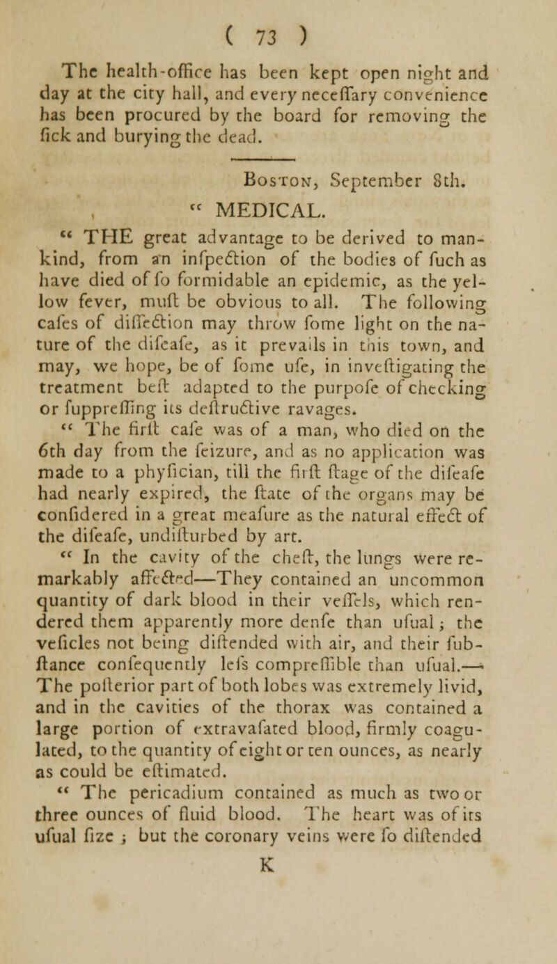 The health-office has been kept open night and day at the city hall, and every necefTary convenience has been procured by the board for removing the lick and burying the dead. Boston, September 8th. (C MEDICAL.  THE great advantage to be derived to man- kind, from an infpection of the bodies of fuch as have died offo formidable an epidemic, as the yel- low fever, mult be obvious to all. The following cafes of difledtion may throw fome light on the na- ture of the difcafe, as it prevads in this town, and may, we hope, be of fome ufe, in investigating the treatment bed adapted to the purpofe of checking or fuppreffing its deflructive ravages.  The rirlt cafe was of a man, who died on the 6th day from the feizure, and as no application was made to a phylkian, till the fiift ftage of the difcafe had nearly expired, the ftate of the organs may be confidered in a great mcafure as the natural effect of the difeafc, undillurbed by art. r< In the cavity of the cheft, the lungs were re- markably affected—They contained an uncommon quantity of dark blood in their vcilcls, which ren- dered them apparently more denfe than ufual; the veficles not being diftended with air, and their fub- ftance confequently Icfs compreffible than ufual.—• The polterior part of both lobes was extremely livid, and in the cavities of the thorax was contained a large portion of extravafated blood, firmly coagu- lated, to the quantity ofcightorten ounces, as nearly as could be eftimated.  The pericadium contained as much as two or three ounces of fluid blood. The heart was of its ufual fizc -, but the coronary veins were fo diftended K