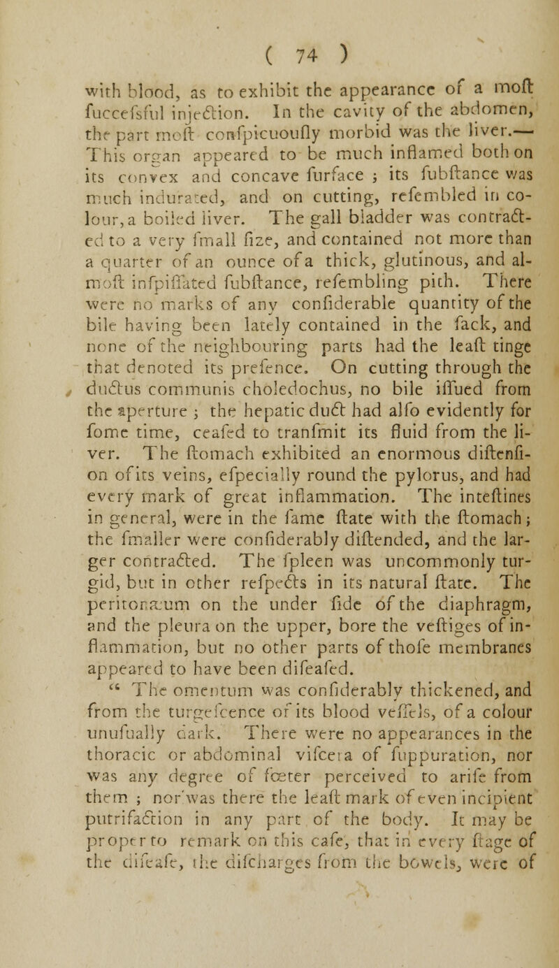 with blond, as to exhibit the appearance of a moll fuccefsful injection. In the cavity of the abdomen, the part raoft confpicuoufly morbid was the liver.— This organ appeared to be much inflamed both on its convex and concave furface ; its fubftance was much indurated, and on cutting, refembled in co- lour, a boiled liver. The gall bladder was contract- ed to a very fmall fize, and contained not more than a quarter of an ounce of a thick, glutinous, and al- moft infpiflated fubftance, refembling pith. There were no marks of any confiderable quantity of the bile having been lately contained in the fack, and none of the neighbouring parts had the lead tinge that denoted its prefencc. On cutting through the ductus communis choledochus, no bile iflued from the aperture ; the hepatic duct had alfo evidently for fome time, ceafed to tranfmit its fluid from the li- ver. The ftomach exhibited an enormous diftenfi- on of its veins, efpecially round the pylorus, and had every mark of great inflammation. The inteftines in general, were in the fame ftate with the ftomach; the fmaller were confiderably diftended, and the lar- ger contracted. The fpleen was uncommonly tur- gid, but in other refpects in its natural ftate. The peritoneum on the under fide of the diaphragm, and the pleura on the upper, bore the veftiges of in- flammation, but no other parts of thole membranes appeared to have been difeafed.  The omentum was confiderably thickened, and from the turpr fcer.ee of its blood veiTcls, of a colour unufually dark. There were no appearances in the thoracic or abdominal vifceia of fuppuration, nor was any degree of fceter perceived to arife from them ; nor'was there the leaft mark of even incipient putrifaction in any part of the body. It may be proptrto remark on this cafe, that in every ftagc of the difeafe, the dilcnaiges from the bowels., were of