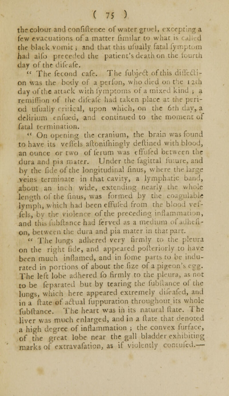 the colour and confidence of water gruel, ex< few evacuations of a matter fimilar to what i the black vomit -, and that this ufually fatal fymptom had ado preceded the patient's death on the fourth day of the difeafe.  The fecond cafe The fubjeft of this did: , on was the body of a perfon, who died on the i day of the attack with fymptoms of a mixed kind ; a re million of the difeafe had taken place at the peri- od ufually critical, upon which, on the 6rh day, a delirium enfucd, and continued to the moment of fatal termination,  On opening the cranium, the brain was found to have its v (Ti Is aftonifhingly deftined with blood, an ounce or two of ferum was effulcd between the dura and pia mater. Under the fagittal future, and by the fide of the longitudinal finus, where the large veins Germinate in that cavity, a lymphatic b about an inch wide, extending nearly the wl th of the (inus, was formed by the co; lymph, which had been effufed from th, vcf- fels, by the violence of the preceding inflammation, and thii fubftancc bad ferved as a medium ol on, between the dura and pia mater in that part. « The lungs adhered very firmly to the pleura on the right fide, and appeared polteriorly to have been much inflamed, and in fomc parts zo be indu- rated in portions of about the fize of a pigeon's The left lobe adhered lb firmly to the pleura, as not to be feparated but by tearing the (iibftance of the lungs, which here appeared extremely difeafed, and in a Hate of actual fuppuration throughout its whole fubilance. The heart was in its natural Hate. The liver was much enlarged, and in a Hate that denoted a high degree of inflammation ; the convex fur: of the great lobe near the gall bladder exhibiting marks of extravafation, as if violently ed.—