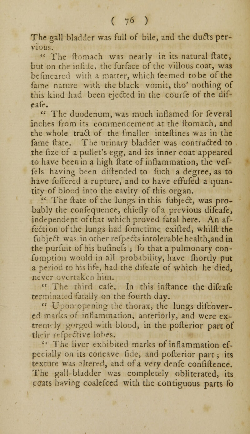 The gall bladder was full of bile, and the dufts per- vious.  The ftomach was nearly in its natural ftate, but on the infide, the furface of the villous coat, was befmearcd with a matter, which feemed to be of the fame nature with the black vomit, tho* nothing of this kind had been ejected in the courfe of the dif- eafe.  The duodenum, was much inflamed for feveral inches from its commencement at the ftomach, and the whole tract of the fmaller inteftines was in the fame (late. The urinary bladder was contracted to the fize of a pullet's egg, and its inner coat appeared to have been in a high ftate of inflammation, the vef- fels having been diftended to fuch a degree, as to have fuffered a rupture, and to have effufed a quan- tity of blood into the cavity of this organ.  The ftate of the lungs in this fubject, was pro- bably the confequence, chiefly of a previous difeafe, independent of that which proved fatal here. An af- fection of the lungs had fometime exifted, whilft the fubjecl: was in other refpects intolerable health,and in the purfuit of his bufmefs ; fo that a pulmonary con- fumption would in all probability, have fhortly put a period to his life, had the difeafe of which he died, never overtaken him.  The third cafe. In this inftance the difeafe terminated fatally on the fourth day.  Upon- opening the thorax, the lungs difcover- ed marks of inflammation, anteriorly, and were ex- tremely gorged with blood, in the poftcrior part of their reflective lobes. tc The liver exhibited marks of inflammation ef- pecially on its concave fide, and pofterior part; its texture was altered, and of a very denfe confidence. The gall-bladder was completely obliterated, its ccrats having coalefced with the contiguous parts fo