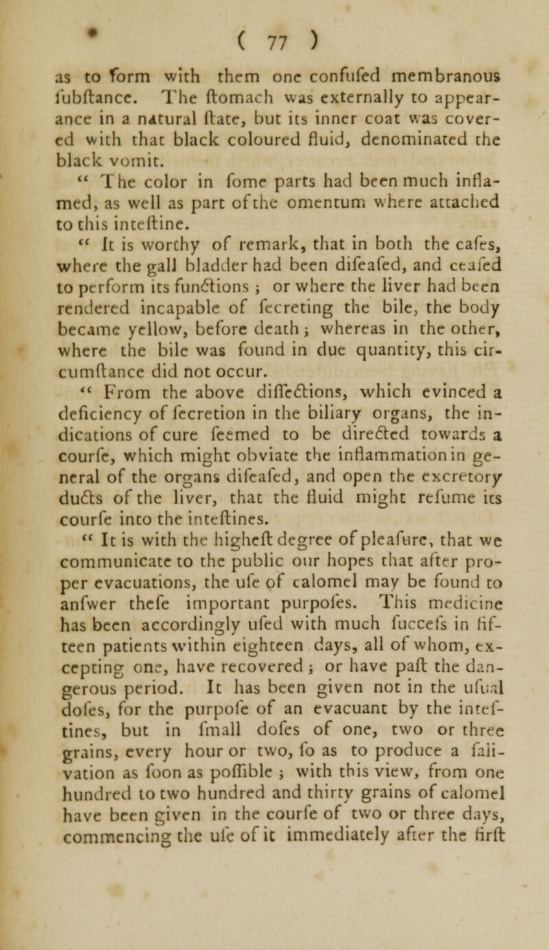 as to form with them one confufed membranous fubftance. The ftomach was externally to appear- ance in a natural Mate, but its inner coat was cover- ed with that black coloured fluid, denominated the black vomit.  The color in fome parts had been much infla- med, as well as part of the omentum where attached to this inteftine.  it is worthy of remark, that in both the cafes, where the galJ bladder had been difeafed, and ceafed to perform its functions ; or where the liver had been rendered incapable of fecreting the bile, the body became yellow, before death -, whereas in the other, where the bile was found in due quantity, this cir- cumrtance did not occur.  From the above directions, which evinced a deficiency of fecretion in the biliary organs, the in- dications of cure feemed to be directed towards a courfe, which might obviate the inflammation in ge- neral of the organs difeafed, and open the excretory dufts of the liver, that the fluid might refume its courfe into the inteftines.  It is with the higheft degree of pleaftire, that we communicate to the public our hopes that after pro- per evacuations, the ufe of calomel may be found to anfwer thefe important purpofes. This medicine has been accordingly ufed with much fuccefs in fif- teen patients within eighteen days, all of whom, ex- cepting one, have recovered -, or have paft the dan- gerous period. It has been given not in the ufual doles, for the purpofe of an evacuant by the intef- tines, but in fmall dofes of one, two or three grains, every hour or two, fo as to produce a faii- vation as foon as poflible ; with this view, from one hundred to two hundred and thirty grains of calomel have been given in the courfe of two or three days, commencing the ufe of it immediately after the rirft