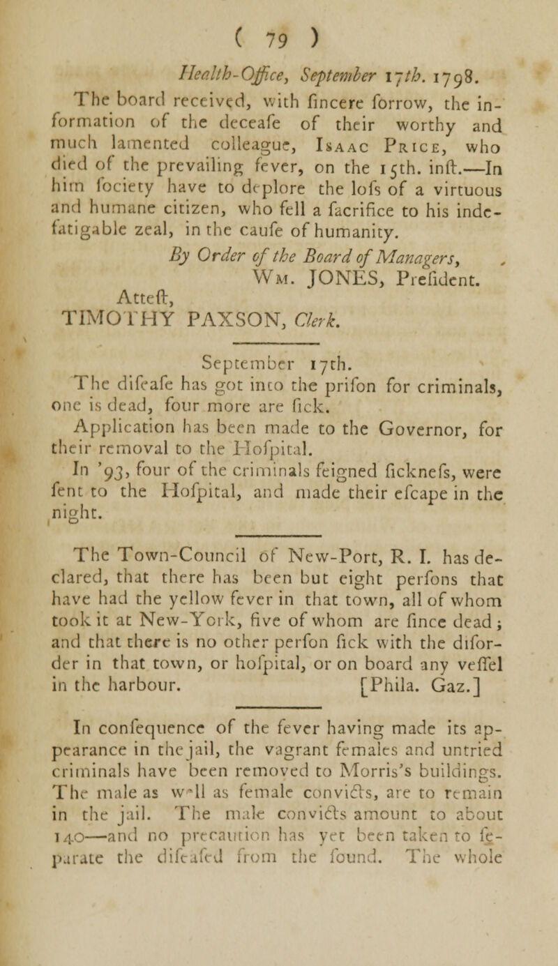 Health-Office, September \~th. 1798. The board received, with fincere forrow, the in- formation of the deceafe of their worthy and much lamented colleague, Isaac Price, who died of the prevailing fever, on the 15th. inft.—In him fociety have to deplore the lofs of a virtuous and humane citizen, who fell a facrifice to his inde- fatigable zeal, in the caufe of humanity. By Order of the Board of Managersy Wm. JONES, Prelident. Atteft, TIMOTHY PAXSON, Clerk. September 17th. The difeafe has got into the prifon for criminals, one is dead, four more are fick. Application has been made to the Governor, for their removal to the Hofpital. In '93, four of the criminals feigned ficknefs, were fent to the Hofpital, and made their efcape in the night. The Town-Council of New-Port, R. I. has de- clared, that there has been but eight perfons that have had the yellow fever in that town, all of whom took it at New-York, five of whom are fince dead; and that there is no other perfon fick with the difor- der in that town, or hofpital, or on board any veffel in the harbour. [Phila. Gaz.] In confequence of the fever having made its ap- pearance in the jail, the vagrant females and untried criminals have been removed to Morris's buildings. The male as wll as female convicts, are to remain in the jail. The male convicts amount to about 140—and no precaution has yet been taken to fe- parate the diftafed from the found. The whole