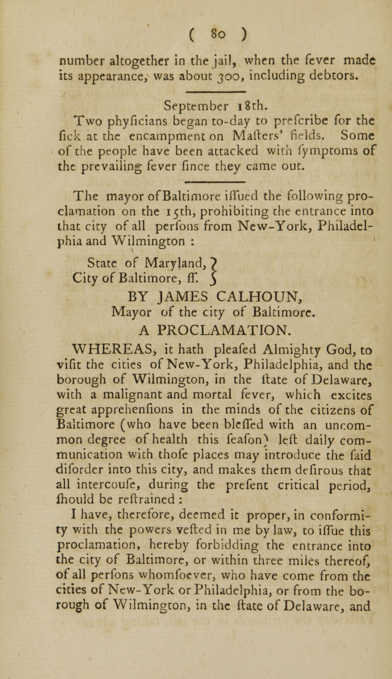 number altogether in the jail, when the fever made its appearance, was about 300, including debtors. September 18th. Two phyficians began to-day to prefcribe for the lick at the encampment on Mailers' fields. Some of the people have been attacked with fymptoms of the prevailing fever fince they came out. The mayor of Baltimore iflued the following pro- clamation on the 15th, prohibiting che entrance into that city of all perfons from New-York, Philadel- phia and Wilmington : State of Maryland,) City of Baltimore, fT. 3 BY JAMES CALHOUN, Mayor of the city of Baltimore. A PROCLAMATION. WHEREAS, it hath pleafed Almighty God, to vifit the cities of New-York, Philadelphia, and the borough of Wilmington, in the itate of Delaware, with a malignant and mortal fever, which excites great apprehenfions in the minds of the citizens of Baltimore (who have been blefTed with an uncom- mon degree of health this feafon) left daily com- munication with thofe places may introduce the faid diforder into this city, and makes them dcfirous that all intercoufe, during the prefent critical period, fhould be reftrained : I have, therefore, deemed it proper, in conformi- ty with the powers veiled in me bylaw, to iflue this proclamation, hereby forbidding the entrance into the city of Baltimore, or within three miles thereof, of all perfons whomfoever, who have come from the cities of New-York or Philadelphia, or from the bo- rough of Wilmington, in the ftate of Delaware, and